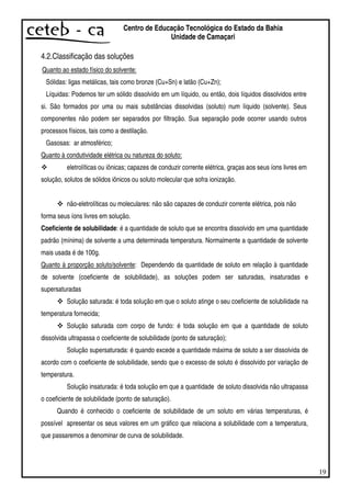 19
Centro de Educação Tecnológica do Estado da Bahia
Unidade de Camaçari
4.2.Classificação das soluções
Quanto ao estado físico do solvente:
Sólidas: ligas metálicas, tais como bronze (Cu+Sn) e latão (Cu+Zn);
Líquidas: Podemos ter um sólido dissolvido em um líquido, ou então, dois líquidos dissolvidos entre
si. São formados por uma ou mais substâncias dissolvidas (soluto) num líquido (solvente). Seus
componentes não podem ser separados por filtração. Sua separação pode ocorrer usando outros
processos físicos, tais como a destilação.
Gasosas: ar atmosférico;
Quanto à condutividade elétrica ou natureza do soluto:
eletrolíticas ou iônicas; capazes de conduzir corrente elétrica, graças aos seus íons livres em
solução, solutos de sólidos iônicos ou soluto molecular que sofra ionização.
não-eletrolíticas ou moleculares: não são capazes de conduzir corrente elétrica, pois não
forma seus íons livres em solução.
Coeficiente de solubilidade: é a quantidade de soluto que se encontra dissolvido em uma quantidade
padrão (mínima) de solvente a uma determinada temperatura. Normalmente a quantidade de solvente
mais usada é de 100g.
Quanto à proporção soluto/solvente: Dependendo da quantidade de soluto em relação à quantidade
de solvente (coeficiente de solubilidade), as soluções podem ser saturadas, insaturadas e
supersaturadas.
Solução saturada: é toda solução em que o soluto atinge o seu coeficiente de solubilidade na
temperatura fornecida;
Solução saturada com corpo de fundo: é toda solução em que a quantidade de soluto
dissolvida ultrapassa o coeficiente de solubilidade (ponto de saturação);
Solução supersaturada: é quando excede a quantidade máxima de soluto a ser dissolvida de
acordo com o coeficiente de solubilidade, sendo que o excesso de soluto é dissolvido por variação de
temperatura.
Solução insaturada: é toda solução em que a quantidade de soluto dissolvida não ultrapassa
o coeficiente de solubilidade (ponto de saturação).
Quando é conhecido o coeficiente de solubilidade de um soluto em várias temperaturas, é
possível apresentar os seus valores em um gráfico que relaciona a solubilidade com a temperatura,
que passaremos a denominar de curva de solubilidade.
 