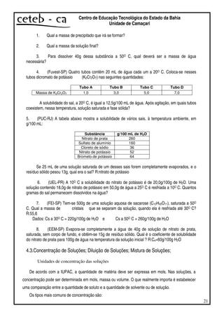 21
Centro de Educação Tecnológica do Estado da Bahia
Unidade de Camaçari
1. Qual a massa de precipitado que irá se formar?
2. Qual a massa da solução final?
3. Para dissolver 40g dessa substância a 50O C, qual deverá ser a massa de água
necessária?
4. (Fuvest-SP) Quatro tubos contêm 20 mL de água cada um a 20O C. Coloca-se nesses
tubos dicromato de potássio (K2Cr2O7) nas seguintes quantidades:
Tubo A Tubo B Tubo C Tubo D
Massa de K2Cr2O7 1,0 3,0 5,0 7,0
A solubilidade do sal, a 20O C, é igual a 12,5g/100 mL de água. Após agitação, em quais tubos
coexistem, nessa temperatura, solução saturada e fase sólida?
5. (PUC-RJ) A tabela abaixo mostra a solubilidade de vários sais, à temperatura ambiente, em
g/100 mL:
Substância g/100 mL de H2O
Nitrato de prata 260
Sulfato de alumínio 160
Cloreto de sódio 36
Nitrato de potássio 52
Brometo de potássio 64
Se 25 mL de uma solução saturada de um desses sais forem completamente evaporados, e o
resíduo sólido pesou 13g, qual era o sal? R:nitrato de potássio
6. (UEL-PR) A 10O C a solubilidade do nitrato de potássio é de 20,0g/100g de H2O. Uma
solução contendo 18,0g de nitrato de potássio em 50,0g de água a 25O C é resfriada a 10O C. Quantos
gramas do sal permanecem dissolvidos na água?
7. (FEI-SP) Tem-se 500g de uma solução aquosa de sacarose (C12H22O11), saturada a 50O
C. Qual a massa de cristais que se separam da solução, quando ela é resfriada até 30O C?
R:55,6
Dados: Cs a 30O C = 220g/100g de H2O e Cs a 50O C = 260g/100g de H2O
8. (EEM-SP) Evapora-se completamente a água de 40g de solução de nitrato de prata,
saturada, sem corpo de fundo, e obtêm-se 15g de resíduo sólido. Qual é o coeficiente de solubilidade
do nitrato de prata para 100g de água na temperatura da solução inicial ? R:Cs=60g/100g H2O
4.3.Concentração de Soluções; Diluição de Soluções; Mistura de Soluções;
Unidades de concentração das soluções
De acordo com a IUPAC, a quantidade de matéria deve ser expressa em mols. Nas soluções, a
concentração pode ser determinada em mols, massa ou volume. O que realmente importa é estabelecer
uma comparação entre a quantidade de soluto e a quantidade de solvente ou de solução.
Os tipos mais comuns de concentração são:
 