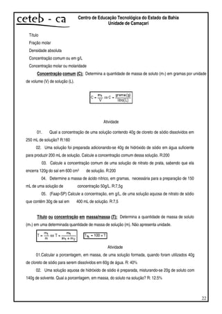 22
Centro de Educação Tecnológica do Estado da Bahia
Unidade de Camaçari
Título
Fração molar
Densidade absoluta
Concentração comum ou em g/L
Concentração molar ou molaridade
Concentração comum (C): Determina a quantidade de massa de soluto (m1) em gramas por unidade
de volume (V) de solução (L).
Atividade
01. Qual a concentração de uma solução contendo 40g de cloreto de sódio dissolvidos em
250 mL de solução? R:160
02. Uma solução foi preparada adicionando-se 40g de hidróxido de sódio em água suficiente
para produzir 200 mL de solução. Calcule a concentração comum dessa solução. R:200
03. Calcule a concentração comum de uma solução de nitrato de prata, sabendo que ela
encerra 120g do sal em 600 cm3 de solução. R:200
04. Determine a massa de ácido nítrico, em gramas, necessária para a preparação de 150
mL de uma solução de concentração 50g/L. R:7,5g
05. (Faap-SP) Calcule a concentração, em g/L, de uma solução aquosa de nitrato de sódio
que contêm 30g de sal em 400 mL de solução. R:7,5
Título ou concentração em massa/massa (T): Determina a quantidade de massa de soluto
(m1) em uma determinada quantidade de massa de solução (m). Não apresenta unidade.
Atividade
01.Calcular a porcentagem, em massa, de uma solução formada, quando foram utilizados 40g
de cloreto de sódio para serem dissolvidos em 60g de água. R: 40%
02. Uma solução aquosa de hidróxido de sódio é preparada, misturando-se 20g de soluto com
140g de solvente. Qual a porcentagem, em massa, do soluto na solução? R: 12.5%
 