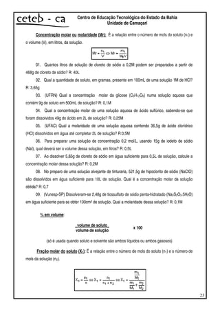 23
Centro de Educação Tecnológica do Estado da Bahia
Unidade de Camaçari
Concentração molar ou molaridade (Mr): É a relação entre o número de mols do soluto (n1) e
o volume (V), em litros, da solução.
01. Quantos litros de solução de cloreto de sódio a 0,2M podem ser preparados a partir de
468g de cloreto de sódio? R: 40L
02. Qual a quantidade de soluto, em gramas, presente em 100mL de uma solução 1M de HCl?
R: 3,65g
03. (UFRN) Qual a concentração molar da glicose (C6H12O6) numa solução aquosa que
contém 9g de soluto em 500mL de solução? R: 0,1M
04. Qual a concentração molar de uma solução aquosa de ácido sulfúrico, sabendo-se que
foram dissolvidos 49g do ácido em 2L de solução? R: 0,25M
05. (UFAC) Qual a molaridade de uma solução aquosa contendo 36,5g de ácido clorídrico
(HCl) dissolvidos em água até completar 2L de solução? R:0,5M
06. Para preparar uma solução de concentração 0,2 mol/L, usando 15g de iodeto de sódio
(NaI), qual deverá ser o volume dessa solução, em litros? R: 0,5L
07. Ao dissolver 5,85g de cloreto de sódio em água suficiente para 0,5L de solução, calcule a
concentração molar dessa solução? R: 0,2M
08. No preparo de uma solução alvejante de tinturaria, 521,5g de hipoclorito de sódio (NaClO)
são dissolvidos em água suficiente para 10L de solução. Qual é a concentração molar da solução
obtida? R: 0,7
09. (Vunesp-SP) Dissolveram-se 2,48g de tiossulfato de sódio penta-hidratado (Na2S2O3.5H2O)
em água suficiente para se obter 100cm3 de solução. Qual a molaridade dessa solução? R: 0,1M
% em volume:
_volume de soluto_
volume de solução
x 100
(só é usada quando soluto e solvente são ambos líquidos ou ambos gasosos)
Fração molar do soluto (X1): É a relação entre o número de mols do soluto (n1) e o número de
mols da solução (n2).
 