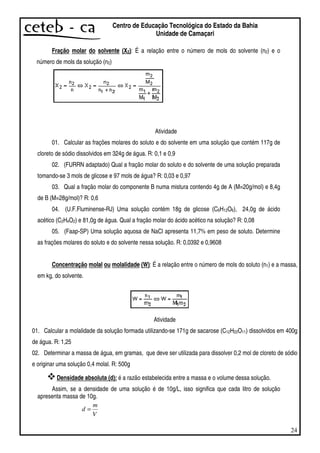 24
Centro de Educação Tecnológica do Estado da Bahia
Unidade de Camaçari
Fração molar do solvente (X2): É a relação entre o número de mols do solvente (n2) e o
número de mols da solução (n2)
Atividade
01. Calcular as frações molares do soluto e do solvente em uma solução que contém 117g de
cloreto de sódio dissolvidos em 324g de água. R: 0,1 e 0,9
02. (FURRN adaptado) Qual a fração molar do soluto e do solvente de uma solução preparada
tomando-se 3 mols de glicose e 97 mols de água? R: 0,03 e 0,97
03. Qual a fração molar do componente B numa mistura contendo 4g de A (M=20g/mol) e 8,4g
de B (M=28g/mol)? R: 0,6
04. (U.F.Fluminense-RJ) Uma solução contém 18g de glicose (C6H12O6), 24,0g de ácido
acético (C2H4O2) e 81,0g de água. Qual a fração molar do ácido acético na solução? R: 0,08
05. (Faap-SP) Uma solução aquosa de NaCl apresenta 11,7% em peso de soluto. Determine
as frações molares do soluto e do solvente nessa solução. R: 0,0392 e 0,9608
Concentração molal ou molalidade (W): É a relação entre o número de mols do soluto (n1) e a massa,
em kg, do solvente.
Atividade
01. Calcular a molalidade da solução formada utilizando-se 171g de sacarose (C12H22O11) dissolvidos em 400g
de água. R: 1,25
02. Determinar a massa de água, em gramas, que deve ser utilizada para dissolver 0,2 mol de cloreto de sódio
e originar uma solução 0,4 molal. R: 500g
Densidade absoluta (d): é a razão estabelecida entre a massa e o volume dessa solução.
Assim, se a densidade de uma solução é de 10g/L, isso significa que cada litro de solução
apresenta massa de 10g.
V
m
d =
 
