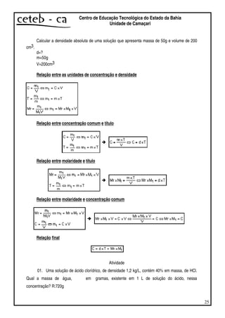 25
Centro de Educação Tecnológica do Estado da Bahia
Unidade de Camaçari
Calcular a densidade absoluta de uma solução que apresenta massa de 50g e volume de 200
cm3.
d=?
m=50g
V=200cm3
Relação entre as unidades de concentração e densidade
Relação entre concentração comum e título
Relação entre molaridade e título
Relação entre molaridade e concentração comum
Relação final
Atividade
01. Uma solução de ácido clorídrico, de densidade 1,2 kg/L, contém 40% em massa, de HCl.
Qual a massa de água, em gramas, existente em 1 L de solução do ácido, nessa
concentração? R:720g
 