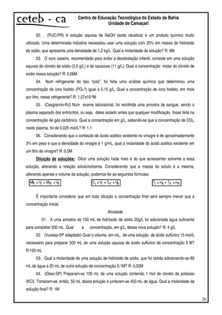 26
Centro de Educação Tecnológica do Estado da Bahia
Unidade de Camaçari
02. (PUC-PR) A solução aquosa de NaOH (soda cáustica) é um produto químico muito
utilizado. Uma determinada indústria necessitou usar uma solução com 20% em massa de hidróxido
de sódio, que apresenta uma densidade de 1,2 kg/L. Qual a molaridade da solução? R: 6M
03. O soro caseiro, recomendado para evitar a desidratação infantil, consiste em uma solução
aquosa de cloreto de sódio (3,5 g/L) e de sacarose (11 g/L). Qual a concentração molar do cloreto de
sódio nessa solução? R: 0,06M
04. Num refrigerante do tipo “cola”, foi feita uma análise química que determinou uma
concentração de íons fosfato (PO4-3) igual a 0,15 g/L. Qual a concentração de íons fosfato, em mols
por litro, nesse refrigerante? R: 1,57x10-3M
05. (Cesgranrio-RJ) Num exame laboratorial, foi recolhida uma amostra de sangue, sendo o
plasma separado dos eritrócitos, ou seja, deles isolado antes que qualquer modificação fosse feita na
concentração de gás carbônico. Qual a concentração em g/L, sabendo-se que a concentração de CO2,
neste plasma, foi de 0,025 mol/L? R: 1,1
06. Considerando que o conteúdo de ácido acético existente no vinagre é de aproximadamente
3% em peso e que a densidade do vinagre é 1 g/mL, qual a molaridade do ácido acético existente em
um litro de vinagre? R: 0,5M
Diluição de soluções: Diluir uma solução nada mais é do que acrescentar solvente a essa
solução, alterando a relação soluto/solvente. Considerando que a massa do soluto é a mesma,
alterando apenas o volume da solução, podemos ter as seguintes fórmulas:
É importante considerar que em toda diluição a concentração final será sempre menor que a
concentração inicial.
Atividade
01. A uma amostra de 100 mL de hidróxido de sódio 20g/L foi adicionada água suficiente
para completar 500 mL. Qual a concentração, em g/L, dessa nova solução? R: 4 g/L
02. (Vunesp-SP adaptado) Qual o volume, em mL, de uma solução de ácido sulfúrico 15 mol/L
necessário para preparar 500 mL de uma solução aquosa de ácido sulfúrico de concentração 3 M?
R:100 mL
03. Qual a molaridade de uma solução de hidróxido de sódio, que foi obtida adicionando-se 80
mL de água a 20 mL de outra solução de concentração 0,1M? R: 0,02M
04. (Osec-SP) Preparam-se 100 mL de uma solução contendo 1 mol de cloreto de potássio
(KCl). Tomaram-se, então, 50 mL dessa solução e juntaram-se 450 mL de água. Qual a molaridade da
solução final? R: 1M
 