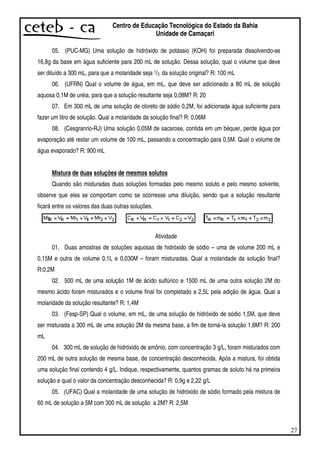 27
Centro de Educação Tecnológica do Estado da Bahia
Unidade de Camaçari
05. (PUC-MG) Uma solução de hidróxido de potássio (KOH) foi preparada dissolvendo-se
16,8g da base em água suficiente para 200 mL de solução. Dessa solução, qual o volume que deve
ser diluído a 300 mL, para que a molaridade seja 1/3 da solução original? R: 100 mL
06. (UFRN) Qual o volume de água, em mL, que deve ser adicionado a 80 mL de solução
aquosa 0,1M de uréia, para que a solução resultante seja 0,08M? R: 20
07. Em 300 mL de uma solução de cloreto de sódio 0,2M, foi adicionada água suficiente para
fazer um litro de solução. Qual a molaridade da solução final? R: 0,06M
08. (Cesgranrio-RJ) Uma solução 0,05M de sacarose, contida em um béquer, perde água por
evaporação até restar um volume de 100 mL, passando a concentração para 0,5M. Qual o volume de
água evaporado? R: 900 mL
Mistura de duas soluções de mesmos solutos
Quando são misturadas duas soluções formadas pelo mesmo soluto e pelo mesmo solvente,
observe que eles se comportam como se ocorresse uma diluição, sendo que a solução resultante
ficará entre os valores das duas outras soluções.
Atividade
01. Duas amostras de soluções aquosas de hidróxido de sódio – uma de volume 200 mL e
0,15M e outra de volume 0,1L e 0,030M – foram misturadas. Qual a molaridade da solução final?
R:0,2M
02. 500 mL de uma solução 1M de ácido sulfúrico e 1500 mL de uma outra solução 2M do
mesmo ácido foram misturados e o volume final foi completado a 2,5L pela adição de água. Qual a
molaridade da solução resultante? R: 1,4M
03. (Fesp-SP) Qual o volume, em mL, de uma solução de hidróxido de sódio 1,5M, que deve
ser misturada a 300 mL de uma solução 2M da mesma base, a fim de torná-la solução 1,8M? R: 200
mL
04. 300 mL de solução de hidróxido de amônio, com concentração 3 g/L, foram misturados com
200 mL de outra solução de mesma base, de concentração desconhecida. Após a mistura, foi obtida
uma solução final contendo 4 g/L. Indique, respectivamente, quantos gramas de soluto há na primeira
solução e qual o valor da concentração desconhecida? R: 0,9g e 2,22 g/L
05. (UFAC) Qual a molaridade de uma solução de hidróxido de sódio formado pela mistura de
60 mL de solução a 5M com 300 mL de solução a 2M? R: 2,5M
 