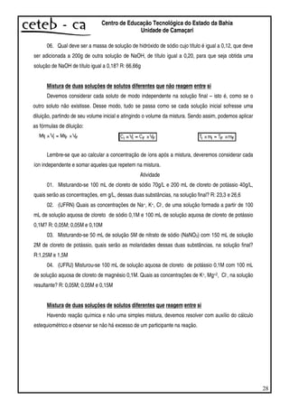 28
Centro de Educação Tecnológica do Estado da Bahia
Unidade de Camaçari
06. Qual deve ser a massa de solução de hidróxido de sódio cujo título é igual a 0,12, que deve
ser adicionada a 200g de outra solução de NaOH, de título igual a 0,20, para que seja obtida uma
solução de NaOH de título igual a 0,18? R: 66,66g
Mistura de duas soluções de solutos diferentes que não reagem entre si
Devemos considerar cada soluto de modo independente na solução final – isto é, como se o
outro soluto não existisse. Desse modo, tudo se passa como se cada solução inicial sofresse uma
diluição, partindo de seu volume inicial e atingindo o volume da mistura. Sendo assim, podemos aplicar
as fórmulas de diluição:
Lembre-se que ao calcular a concentração de íons após a mistura, deveremos considerar cada
íon independente e somar aqueles que repetem na mistura.
Atividade
01. Misturando-se 100 mL de cloreto de sódio 70g/L e 200 mL de cloreto de potássio 40g/L,
quais serão as concentrações, em g/L, dessas duas substâncias, na solução final? R: 23,3 e 26,6
02. (UFRN) Quais as concentrações de Na+, K+, Cl-, de uma solução formada a partir de 100
mL de solução aquosa de cloreto de sódio 0,1M e 100 mL de solução aquosa de cloreto de potássio
0,1M? R: 0,05M; 0,05M e 0,10M
03. Misturando-se 50 mL de solução 5M de nitrato de sódio (NaNO3) com 150 mL de solução
2M de cloreto de potássio, quais serão as molaridades dessas duas substâncias, na solução final?
R:1,25M e 1,5M
04. (UFRJ) Misturou-se 100 mL de solução aquosa de cloreto de potássio 0,1M com 100 mL
de solução aquosa de cloreto de magnésio 0,1M. Quais as concentrações de K+, Mg+2, Cl-, na solução
resultante? R: 0,05M; 0,05M e 0,15M
Mistura de duas soluções de solutos diferentes que reagem entre si
Havendo reação química e não uma simples mistura, devemos resolver com auxílio do cálculo
estequiométrico e observar se não há excesso de um participante na reação.
 