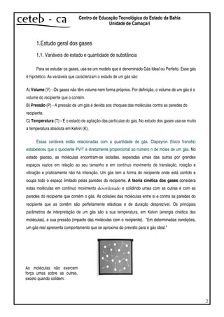 2
Centro de Educação Tecnológica do Estado da Bahia
Unidade de Camaçari
1.Estudo geral dos gases
1.1. Variáveis de estado e quantidade de substância
Para se estudar os gases, usa-se um modelo que é denominado Gás Ideal ou Perfeito. Esse gás
é hipotético. As variáveis que caracterizam o estado de um gás são:
A) Volume (V) - Os gases não têm volume nem forma próprios. Por definição, o volume de um gás é o
volume do recipiente que o contém.
B) Pressão (P) - A pressão de um gás é devida aos choques das moléculas contra as paredes do
recipiente.
C) Temperatura (T) - É o estado de agitação das partículas do gás. No estudo dos gases usa-se muito
a temperatura absoluta em Kelvin (K).
Essas variáveis estão relacionadas com a quantidade de gás. Clapeyron (físico francês)
estabeleceu que o quociente PV/T é diretamente proporcional ao número n de moles de um gás. No
estado gasoso, as moléculas encontram-se isoladas, separadas umas das outras por grandes
espaços vazios em relação ao seu tamanho e em contínuo movimento de translação, rotação e
vibração e praticamente não há interação. Um gás tem a forma do recipiente onde está contido e
ocupa todo o espaço limitado pelas paredes do recipiente. A teoria cinética dos gases considera
estas moléculas em contínuo movimento desordenado e colidindo umas com as outras e com as
paredes do recipiente que contém o gás. As colisões das moléculas entre si e contra as paredes do
recipiente que as contém são perfeitamente elásticas e de duração desprezível. Os principais
parâmetros de interpretação de um gás são a sua temperatura, em Kelvin (energia cinética das
moléculas), e sua pressão (impacto das moléculas com o recipiente). "Em determinadas condições,
um gás real apresenta comportamento que se aproxima do previsto para o gás ideal."
As moléculas não exercem
força umas sobre as outras,
exceto quando colidem.
 