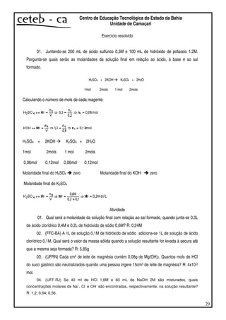 29
Centro de Educação Tecnológica do Estado da Bahia
Unidade de Camaçari
Exercício resolvido
01. Juntando-se 200 mL de ácido sulfúrico 0,3M e 100 mL de hidróxido de potássio 1,2M.
Pergunta-se quais serão as molaridades da solução final em relação ao ácido, à base e ao sal
formado.
H2SO4 + 2KOH K2SO4 + 2H2O
1mol 2mols 1 mol 2mols
Calculando o número de mols de cada reagente:
H2SO4 + 2KOH K2SO4 + 2H2O
1mol 2mols 1 mol 2mols
0,06mol 0,12mol 0,06mol 0,12mol
Molaridade final do H2SO4 zero Molaridade final do KOH zero
Molaridade final do K2SO4
Atividade
01. Qual será a molaridade da solução final com relação ao sal formado, quando junta-se 0,3L
de ácido clorídrico 0,4M e 0,2L de hidróxido de sódio 0,6M? R: 0,24M
02. (FFC-BA) A 1L de solução 0,1M de hidróxido de sódio adiciona-se 1L de solução de ácido
clorídrico 0,1M. Qual será o valor da massa sólida quando a solução resultante for levada à secura até
que a mesma seja formada? R: 5,85g
03. (UFRN) Cada cm3 de leite de magnésia contém 0,08g de Mg(OH)2. Quantos mols de HCl
do suco gástrico são neutralizados quando uma pessoa ingere 15cm3 de leite de magnésia? R: 4x10-2
mol.
04. (UFF-RJ) Se 40 ml de HCl 1,6M e 60 mL de NaOH 2M são misturados, quais
concentrações molares de Na
+
, Cl
-
e OH
-
são encontradas, respectivamente, na solução resultante?
R: 1,2; 0,64; 0,56.
 