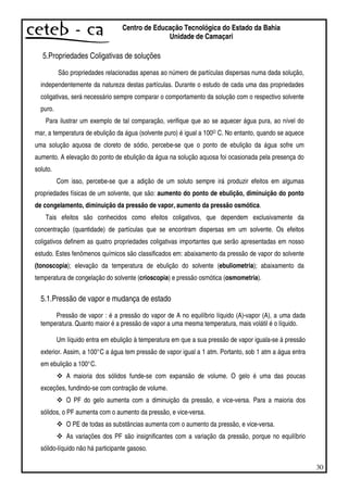 30
Centro de Educação Tecnológica do Estado da Bahia
Unidade de Camaçari
5.Propriedades Coligativas de soluções
São propriedades relacionadas apenas ao número de partículas dispersas numa dada solução,
independentemente da natureza destas partículas. Durante o estudo de cada uma das propriedades
coligativas, será necessário sempre comparar o comportamento da solução com o respectivo solvente
puro.
Para ilustrar um exemplo de tal comparação, verifique que ao se aquecer água pura, ao nível do
mar, a temperatura de ebulição da água (solvente puro) é igual a 100O C. No entanto, quando se aquece
uma solução aquosa de cloreto de sódio, percebe-se que o ponto de ebulição da água sofre um
aumento. A elevação do ponto de ebulição da água na solução aquosa foi ocasionada pela presença do
soluto.
Com isso, percebe-se que a adição de um soluto sempre irá produzir efeitos em algumas
propriedades físicas de um solvente, que são: aumento do ponto de ebulição, diminuição do ponto
de congelamento, diminuição da pressão de vapor, aumento da pressão osmótica.
Tais efeitos são conhecidos como efeitos coligativos, que dependem exclusivamente da
concentração (quantidade) de partículas que se encontram dispersas em um solvente. Os efeitos
coligativos definem as quatro propriedades coligativas importantes que serão apresentadas em nosso
estudo. Estes fenômenos químicos são classificados em: abaixamento da pressão de vapor do solvente
(tonoscopia); elevação da temperatura de ebulição do solvente (ebuliometria); abaixamento da
temperatura de congelação do solvente (crioscopia) e pressão osmótica (osmometria).
5.1.Pressão de vapor e mudança de estado
Pressão de vapor : é a pressão do vapor de A no equilíbrio líquido (A)-vapor (A), a uma dada
temperatura. Quanto maior é a pressão de vapor a uma mesma temperatura, mais volátil é o líquido.
Um líquido entra em ebulição à temperatura em que a sua pressão de vapor iguala-se à pressão
exterior. Assim, a 100°C a água tem pressão de vapor igual a 1 atm. Portanto, sob 1 atm a água entra
em ebulição a 100°C.
A maioria dos sólidos funde-se com expansão de volume. O gelo é uma das poucas
exceções, fundindo-se com contração de volume.
O PF do gelo aumenta com a diminuição da pressão, e vice-versa. Para a maioria dos
sólidos, o PF aumenta com o aumento da pressão, e vice-versa.
O PE de todas as substâncias aumenta com o aumento da pressão, e vice-versa.
As variações dos PF são insignificantes com a variação da pressão, porque no equilíbrio
sólido-líquido não há participante gasoso.
 