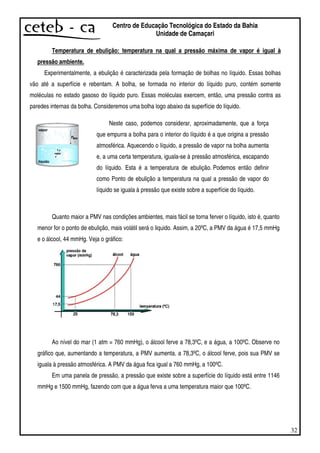 32
Centro de Educação Tecnológica do Estado da Bahia
Unidade de Camaçari
Temperatura de ebulição: temperatura na qual a pressão máxima de vapor é igual à
pressão ambiente.
Experimentalmente, a ebulição é caracterizada pela formação de bolhas no líquido. Essas bolhas
vão até a superfície e rebentam. A bolha, se formada no interior do líquido puro, contém somente
moléculas no estado gasoso do líquido puro. Essas moléculas exercem, então, uma pressão contra as
paredes internas da bolha. Consideremos uma bolha logo abaixo da superfície do líquido.
Quanto maior a PMV nas condições ambientes, mais fácil se torna ferver o líquido, isto é, quanto
menor for o ponto de ebulição, mais volátil será o liquido. Assim, a 20ºC, a PMV da água é 17,5 mmHg
e o álcool, 44 mmHg. Veja o gráfico:
Ao nível do mar (1 atm = 760 mmHg), o álcool ferve a 78,3ºC, e a água, a 100ºC. Observe no
gráfico que, aumentando a temperatura, a PMV aumenta. a 78,3ºC, o álcool ferve, pois sua PMV se
iguala à pressão atmosférica. A PMV da água fica igual a 760 mmHg, a 100ºC.
Em uma panela de pressão, a pressão que existe sobre a superfície do líquido está entre 1146
mmHg e 1500 mmHg, fazendo com que a água ferva a uma temperatura maior que 100ºC.
Neste caso, podemos considerar, aproximadamente, que a força
que empurra a bolha para o interior do líquido é a que origina a pressão
atmosférica. Aquecendo o líquido, a pressão de vapor na bolha aumenta
e, a uma certa temperatura, iguala-se à pressão atmosférica, escapando
do líquido. Esta é a temperatura de ebulição. Podemos então definir
como Ponto de ebulição a temperatura na qual a pressão de vapor do
líquido se iguala à pressão que existe sobre a superfície do líquido.
 