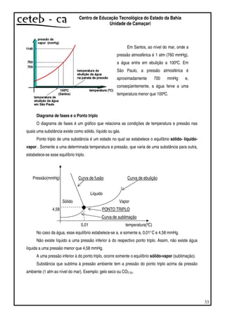 33
Centro de Educação Tecnológica do Estado da Bahia
Unidade de Camaçari
Diagrama de fases e o Ponto triplo
O diagrama de fases é um gráfico que relaciona as condições de temperatura e pressão nas
quais uma substância existe como sólido, líquido ou gás.
Ponto triplo de uma substância é um estado no qual se estabelece o equilíbrio sólido- líquido-
vapor . Somente a uma determinada temperatura e pressão, que varia de uma substância para outra,
estabelece-se esse equilíbrio triplo.
Pressão(mmHg) Curva de fusão Curva de ebulição
Líquido
Sólido Vapor
4,58 PONTO TRIPLO
Curva de sublimação
0,01 temperatura(ºC)
No caso da água, esse equilíbrio estabelece-se a, e somente a, 0,01°C e 4,58 mmHg.
Não existe líquido a uma pressão inferior à do respectivo ponto triplo. Assim, não existe água
líquida a uma pressão menor que 4,58 mmHg.
A uma pressão inferior à do ponto triplo, ocorre somente o equilíbrio sólido-vapor (sublimação).
Substância que sublima à pressão ambiente tem a pressão do ponto triplo acima da pressão
ambiente (1 atm ao nível do mar). Exemplo: gelo seco ou CO2 (s).
Em Santos, ao nível do mar, onde a
pressão atmosférica é 1 atm (760 mmHg),
a água entra em ebulição a 100ºC. Em
São Paulo, a pressão atmosférica é
aproximadamente 700 mmHg e,
conseqüentemente, a água ferve a uma
temperatura menor que 100ºC.
 