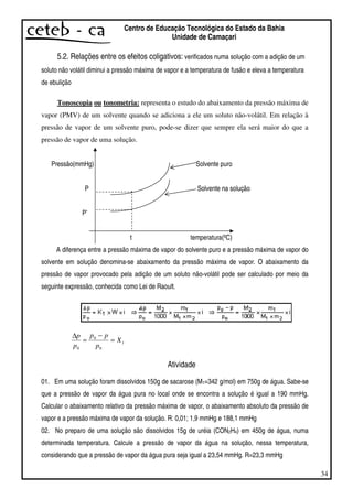 34
Centro de Educação Tecnológica do Estado da Bahia
Unidade de Camaçari
5.2. Relações entre os efeitos coligativos: verificados numa solução com a adição de um
soluto não volátil diminui a pressão máxima de vapor e a temperatura de fusão e eleva a temperatura
de ebulição
Tonoscopia ou tonometria: representa o estudo do abaixamento da pressão máxima de
vapor (PMV) de um solvente quando se adiciona a ele um soluto não-volátil. Em relação à
pressão de vapor de um solvente puro, pode-se dizer que sempre ela será maior do que a
pressão de vapor de uma solução.
Pressão(mmHg) Solvente puro
P Solvente na solução
P’
t temperatura(ºC)
A diferença entre a pressão máxima de vapor do solvente puro e a pressão máxima de vapor do
solvente em solução denomina-se abaixamento da pressão máxima de vapor. O abaixamento da
pressão de vapor provocado pela adição de um soluto não-volátil pode ser calculado por meio da
seguinte expressão, conhecida como Lei de Raoult.
1
0
0
0
X
p
pp
p
p
=
−
=
∆
Atividade
01. Em uma solução foram dissolvidos 150g de sacarose (M1=342 g/mol) em 750g de água. Sabe-se
que a pressão de vapor da água pura no local onde se encontra a solução é igual a 190 mmHg.
Calcular o abaixamento relativo da pressão máxima de vapor, o abaixamento absoluto da pressão de
vapor e a pressão máxima de vapor da solução. R: 0,01; 1,9 mmHg e 188,1 mmHg
02. No preparo de uma solução são dissolvidos 15g de uréia (CON2H4) em 450g de água, numa
determinada temperatura. Calcule a pressão de vapor da água na solução, nessa temperatura,
considerando que a pressão de vapor da água pura seja igual a 23,54 mmHg. R=23,3 mmHg
 