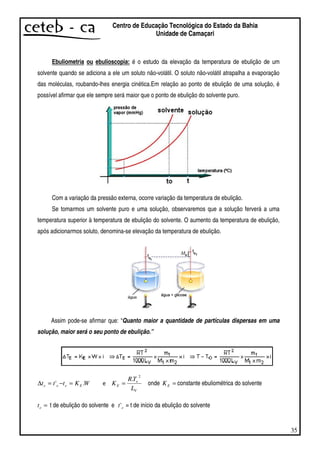 35
Centro de Educação Tecnológica do Estado da Bahia
Unidade de Camaçari
Ebuliometria ou ebulioscopia: é o estudo da elevação da temperatura de ebulição de um
solvente quando se adiciona a ele um soluto não-volátil. O soluto não-volátil atrapalha a evaporação
das moléculas, roubando-lhes energia cinética.Em relação ao ponto de ebulição de uma solução, é
possível afirmar que ele sempre será maior que o ponto de ebulição do solvente puro.
Com a variação da pressão externa, ocorre variação da temperatura de ebulição.
Se tomarmos um solvente puro e uma solução, observaremos que a solução ferverá a uma
temperatura superior à temperatura de ebulição do solvente. O aumento da temperatura de ebulição,
após adicionarmos soluto, denomina-se elevação da temperatura de ebulição.
Assim pode-se afirmar que: “Quanto maior a quantidade de partículas dispersas em uma
solução, maior será o seu ponto de ebulição.”
WKttt Eeee .' =−=∆
V
e
E
L
TR
K
2
.
= onde =EK constante ebuliométrica do solvente
=et t de ebulição do solvente e et' = t de início da ebulição do solvente
 