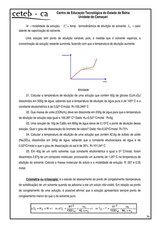 36
Centro de Educação Tecnológica do Estado da Bahia
Unidade de Camaçari
=W molalidade da solução; 2
eT = temp. termodinâmica de ebulição do solvente; =VL calor
latente de vaporização do solvente.
Uma solução tem ponto de ebulição variável, pois, à medida que o solvente vaporiza, a
concentração da solução restante aumenta, fazendo com que a temperatura de ebulição aumente.
Atividade
01. Calcular a temperatura de ebulição de uma solução que contém 60g de glicose (C6H12O6)
dissolvidos em 500g de água, sabendo que a temperatura de ebulição da água pura é de 100O C e a
constante ebuliométrica é de 0,52O C/molal. R=100,346O C
02. Que massa de uréia (CON2H4) deve ser dissolvida em 200g de água para que a temperatura
de ebulição da solução seja igual a 100,26O C? Dado: KE=0,52O C/molal R=6g
03. Uma solução de 16g de CaBr2 em 800g de água eleva de 0,13OC o ponto de ebulição dessa
solução. Qual o grau de dissociação do brometo de cálcio? Dado: Ke=0,52OC/molal R=75%
04. Calcular a temperatura de ebulição de uma solução que contém 42,6g de sulfato de sódio
(Na2SO4), dissolvidos em 240g de água, sabendo que a constante ebulioscópica da água é de
0,52OC/molal e que o grau de dissociação do sal é de 30%. R=101,04O C
05. Em 40g de um certo solvente, cuja constante ebuliométrica é igual a 5O C/molal, foram
dissolvidos 2,67g de um composto molecular, provocando um aumento de 1,25O C na temperatura de
ebulição do solvente. Calcule a massa molecular do soluto e a molalidade da solução. R: 267 e 0,25
molal.
Criometria ou crioscopia: é o estudo do abaixamento do ponto de congelamento (temperatura
de solidificação) de um solvente quando se adiciona a ele um soluto não-volátil. Em relação ao ponto
de congelamento de uma solução, é possível afirmar que a solução apresentará sempre ponto de
congelamento menor do que o do solvente puro
 