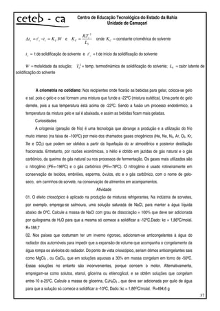 37
Centro de Educação Tecnológica do Estado da Bahia
Unidade de Camaçari
WKttt Cccc .' =−=∆
S
c
C
L
TR
K
2
.
= onde =CK constante criométrica do solvente
=ct t de solidificação do solvente e ct' = t de início da solidificação do solvente
=W molalidade da solução; 2
CT = temp. termodinâmica de solidificação do solvente; =VL calor latente de
solidificação do solvente
A criometria no cotidiano: Nos recipientes onde ficarão as bebidas para gelar, coloca-se gelo
e sal, pois o gelo e o sal formam uma mistura que funde a -22ºC (mistura eutética). Uma parte do gelo
derrete, pois a sua temperatura éstá acima de -22ºC. Sendo a fusão um processo endotérmico, a
temperatura da mistura gelo e sal é abaixada, e assim as bebidas ficam mais geladas.
Curiosidades
A criogenia (geração de frio) é uma tecnologia que abrange a produção e a utilização do frio
muito intenso (na faixa de -100ºC) por meio dos chamados gases criogênicos (He, Ne, N2, Ar, O2, Kr,
Xe e CO2) que podem ser obtidos a partir da liquefação do ar atmosférico e posterior destilação
fracionada. Entretanto, por razões econômicas, o hélio é obtido em jazidas de gás natural e o gás
carbônico, da queima do gás natural ou nos processos de fermentação. Os gases mais utilizados são
o nitrogênio (PE=-196ºC) e o gás carbônico (PE=-78ºC). O nitrogênio é usado rotineiramente em
conservação de tecidos, embriões, esperma, óvulos, etc e o gás carbônico, com o nome de gelo-
seco, em carrinhos de sorvete, na conservação de alimentos em acampamentos.
Atividade
01. O efeito crioscópico é aplicado na produção de misturas refrigerantes, Na indústria de sorvetes,
por exemplo, emprega-se salmoura, uma solução saturada de NaCl, para manter a água líquida
abaixo de OºC. Calcule a massa de NaCl com grau de dissociação = 100% que deve ser adicionada
por quilograma de H2O para que a mesma só comece a solidificar a -12ºC.Dado: kc = 1,86ºC/molal.
R=188,7
02. Nos países que costumam ter um inverno rigoroso, adicionam-se anticongelantes à água do
radiador dos automóveis para impedir que a expansão de volume que acompanha o congelamento da
água rompa os alvéolos do radiador. Do ponto de vista crioscópico, seriam ótimos anticongelantes sais
como MgCl2 , ou CaCl2, que em soluções aquosas a 30% em massa congelam em torno de -50ºC.
Essas soluções no entanto são inconvenientes, porque corroem o motor. Alternativamente,
empregam-se como solutos, etanol, glicerina ou etilenoglicol, e se obtêm soluções que congelam
entre-10 e-25ºC. Calcule a massa de glicerina, C3H8O3 , que deve ser adicionada por quilo de água
para que a solução só comece a solidificar a -10ºC, Dado: kc = 1,86OC/molal. R=494,6 g
 