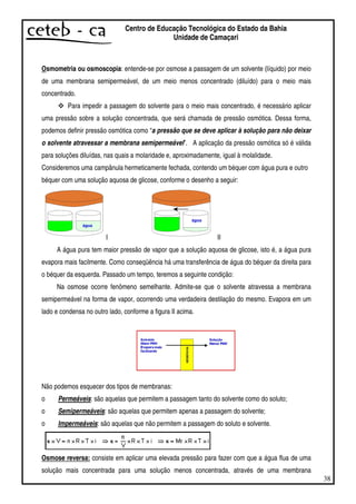 38
Centro de Educação Tecnológica do Estado da Bahia
Unidade de Camaçari
Osmometria ou osmoscopia: entende-se por osmose a passagem de um solvente (líquido) por meio
de uma membrana semipermeável, de um meio menos concentrado (diluído) para o meio mais
concentrado.
Para impedir a passagem do solvente para o meio mais concentrado, é necessário aplicar
uma pressão sobre a solução concentrada, que será chamada de pressão osmótica. Dessa forma,
podemos definir pressão osmótica como “a pressão que se deve aplicar à solução para não deixar
o solvente atravessar a membrana semipermeável”. A aplicação da pressão osmótica só é válida
para soluções diluídas, nas quais a molaridade e, aproximadamente, igual à molalidade.
Consideremos uma campânula hermeticamente fechada, contendo um béquer com água pura e outro
béquer com uma solução aquosa de glicose, conforme o desenho a seguir:
I II
A água pura tem maior pressão de vapor que a solução aquosa de glicose, isto é, a água pura
evapora mais facilmente. Como conseqüência há uma transferência de água do béquer da direita para
o béquer da esquerda. Passado um tempo, teremos a seguinte condição:
Na osmose ocorre fenômeno semelhante. Admite-se que o solvente atravessa a membrana
semipermeável na forma de vapor, ocorrendo uma verdadeira destilação do mesmo. Evapora em um
lado e condensa no outro lado, conforme a figura II acima.
Não podemos esquecer dos tipos de membranas:
o Permeáveis: são aquelas que permitem a passagem tanto do solvente como do soluto;
o Semipermeáveis: são aquelas que permitem apenas a passagem do solvente;
o Impermeáveis: são aquelas que não permitem a passagem do soluto e solvente.
Osmose reversa: consiste em aplicar uma elevada pressão para fazer com que a água flua de uma
solução mais concentrada para uma solução menos concentrada, através de uma membrana
 