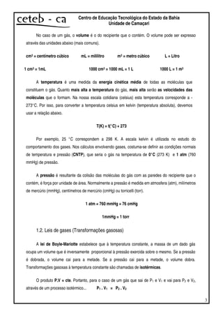 3
Centro de Educação Tecnológica do Estado da Bahia
Unidade de Camaçari
No caso de um gás, o volume é o do recipiente que o contém. O volume pode ser expresso
através das unidades abaixo (mais comuns).
cm3 = centímetro cúbico mL = mililitro m3 = metro cúbico L = Litro
1 cm3 = 1mL 1000 cm3 = 1000 mL = 1 L 1000 L = 1 m3
A temperatura é uma medida da energia cinética média de todas as moléculas que
constituem o gás. Quanto mais alta a temperatura do gás, mais alta serão as velocidades das
moléculas que o formam. Na nossa escala cotidiana (celsius) esta temperatura corresponde a -
273°C. Por isso, para converter a temperatura celsius em kelvin (temperatura absoluta), devemos
usar a relação abaixo.
T(K) = t(°C) + 273
Por exemplo, 25 °C correspondem a 298 K. A escala kelvin é utilizada no estudo do
comportamento dos gases. Nos cálculos envolvendo gases, costuma-se definir as condições normais
de temperatura e pressão (CNTP), que seria o gás na temperatura de 0°C (273 K) e 1 atm (760
mmHg) de pressão.
A pressão é resultante da colisão das moléculas do gás com as paredes do recipiente que o
contém, é força por unidade de área. Normalmente a pressão é medida em atmosfera (atm), milímetros
de mercúrio (mmHg), centímetros de mercúrio (cmHg) ou torricelli (torr).
1 atm = 760 mmHg = 76 cmHg
1mmHg = 1 torr
1.2. Leis de gases (Transformações gasosas)
A lei de Boyle-Mariotte estabelece que à temperatura constante, a massa de um dado gás
ocupa um volume que é inversamente proporcional à pressão exercida sobre o mesmo. Se a pressão
é dobrada, o volume cai para a metade. Se a pressão cai para a metade, o volume dobra.
Transformações gasosas à temperatura constante são chamadas de isotérmicas.
O produto P.V = cte. Portanto, para o caso de um gás que sai de P1 e V1 e vai para P2 e V2,
através de um processo isotérmico... P1 . V1 = P2 . V2
 
