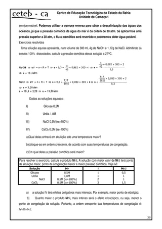 39
Centro de Educação Tecnológica do Estado da Bahia
Unidade de Camaçari
semipermeável. Podemos utilizar a osmose reversa para obter a dessalinização das águas dos
oceanos, já que a pressão osmótica da água do mar é da ordem de 30 atm. Se aplicarmos uma
pressão superior a 30 atm, o fluxo osmótico será revertido e poderemos obter água potável.
Exercícios resolvidos
Uma solução aquosa apresenta, num volume de 300 ml, 4g de NaOH e 1,17g de NaCl. Admitindo os
solutos 100% dissociados, calcule a pressão osmótica dessa solução a 27OC.
Dadas as soluções aquosas:
I) Glicose 0,5M
II) Uréia 1,0M
III) NaCl 0,5M (α=100%)
IV) CaCl2 0,5M (α=100%)
a)Qual delas entrará em ebulição sob uma temperatura maior?
b)coloque-as em ordem crescente, de acordo com suas temperaturas de congelação.
c)Em qual delas a pressão osmótica será maior?
Para resolver o exercício, calcule o produto Mr.i. A solução com maior valor de Mr.i terá ponto
de ebulição maior, ponto de congelação menor e maior pressão osmótica. Veja só:
α
α
a) a solução IV terá efeitos coligativos mais intensos. Por exemplo, maior ponto de ebulição;
b) Quanto maior o produto Mr.i, mais intenso será o efeito crioscópico, ou seja, menor o
ponto de congelação da solução. Portanto, a ordem crescente das temperaturas de congelação é:
IV<III=II<I;
 