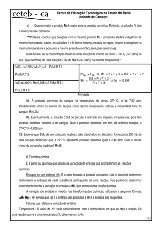 40
Centro de Educação Tecnológica do Estado da Bahia
Unidade de Camaçari
c) Quanto maior o produto Mr.i, maior será a pressão osmótica. Portanto, a solução IV terá
a maior pressão osmótica.
***Pode-se concluir que soluções com o mesmo produto Mr.i possuirão efeitos coligativos de
mesma intensidade. Assim, as soluções II e III tem a mesma pressão de vapor, fervem e congelam na
mesma temperatura e possuem a mesma pressão osmótica (soluções isotônicas).
Qual deverá ser a concentração molar de uma solução de cloreto de cálcio - CaCl2 (α=100%) tal
que seja isotônica de uma solução 0,9M de NaCl (α=100%) na mesma temperatura?
CaCl2 α=100%; Mr=?; i=3 P=Mr.R.T.i
P=Mr.R.T.3
NaCl α=100%; Mr=0,9M; i=2 P=Mr.R.T.i
P=0,9.R.T.2
Atividade
01. A pressão osmótica do sangue na temperatura do corpo, 37O C, é de 7,62 atm.
Considerando todos os solutos do sangue como sendo moleculares, calcule a molaridade total do
sangue. R=0,3M
02. Eventualmente, a solução 0,3M de glicose é utilizado em injeções intravenosas, pois tem
pressão osmótica próxima à do sangue. Qual a pressão osmótica, em atm, da referida solução, a
37OC? R=7,626 atm
03. Sabe-se que 2,8g de um composto orgânico são dissolvidos em benzeno, fornecendo 500 mL de
uma solução molecular que, a 27O C, apresenta pressão osmótica igual a 2,46 atm. Qual a massa
molar do composto orgânico? R=56
6.Termoquímica
É a parte da Química que estuda as variações de energia que acompanham as reações
químicas.
Entalpia de um sistema (H): É o calor trocado à pressão constante. Não é possível determinar
diretamente a entalpia de cada substância participante de uma reação, mas podemos determinar
experimentalmente a variação de entalpia ( H), que ocorre numa reação química.
A variação de entalpia é medida nas transformações químicas, utilizando a seguinte fórmula:
∆∆∆∆H= Hp – Hr, sendo que Hp é a entalpia dos produtos e Hr é a entalpia dos reagentes.
Fatores que afetam a variação de entalpia
Temperatura : O valor de H varia sensivelmente com a temperatura em que se deu a reação. Se
uma reação ocorre a uma temperatura X, obtém-se um HX.
 
