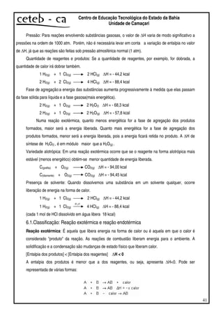 41
Centro de Educação Tecnológica do Estado da Bahia
Unidade de Camaçari
Pressão: Para reações envolvendo substâncias gasosas, o valor de H varia de modo significativo a
pressões na ordem de 1000 atm. Porém, não é necessária levar em conta a variação de entalpia no valor
de H, já que as reações são feitas sob pressão atmosférica normal (1 atm).
Quantidade de reagentes e produtos: Se a quantidade de reagentes, por exemplo, for dobrada, a
quantidade de calor irá dobrar também.
1 H2(g) + 1 Cl2(g) 2 HCl(g) H = - 44,2 kcal
2 H2(g) + 2 Cl2(g) 4 HCl(g) H = - 88,4 kcal
Fase de agregação:a energia das substâncias aumenta progressivamente à medida que elas passam
da fase sólida para líquida e a fase gasosa(mais energética).
2 H2(g) + 1 O2(g) 2 H2O(l) H = - 68,3 kcal
2 H2(g) + 1 O2(g) 2 H2O(g) H = - 57,8 kcal
Numa reação exotérmica, quanto menos energética for a fase de agregação dos produtos
formados, maior será a energia liberada. Quanto mais energética for a fase de agregação dos
produtos formados, menor será a energia liberada, pois a energia ficará retida no produto. A H de
síntese de H2O(l) , é em módulo maior que a H2O(g) .
Variedade alotrópica: Em uma reação exotérmica ocorre que se o reagente na forma alotrópica mais
estável (menos energético) obtém-se menor quantidade de energia liberada.
C(grafita) + O2(g) CO2(g) H = - 94,00 kcal
C(diamante) + O2(g) CO2(g) H = - 94,45 kcal
Presença de solvente: Quando dissolvemos uma substância em um solvente qualquer, ocorre
liberação de energia na forma de calor.
1 H2(g) + 1 Cl2(g) 2 HCl(g) H = - 44,2 kcal
1 H2(g) + 1 Cl2(g)
OH2
4 HCl(g) H = - 88,4 kcal
(cada 1 mol de HCl dissolvido em água libera 18 kcal)
6.1.Classificação: Reação exotérmica e reação endotérmica
Reação exotérmica: É aquela que libera energia na forma de calor ou é aquela em que o calor é
considerado "produto" da reação. As reações de combustão liberam energia para o ambiente. A
solidificação e a condensação são mudanças de estado físico que liberam calor.
[Entalpia dos produtos] < [Entalpia dos reagentes] H < 0
A entalpia dos produtos é menor que a dos reagentes, ou seja, apresenta H<0. Pode ser
representada de várias formas:
 