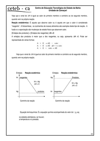 42
Centro de Educação Tecnológica do Estado da Bahia
Unidade de Camaçari
Veja que o sinal do H é igual ao calor do primeiro membro e contrário ao do segundo membro,
quando vem na própria reação.
Reação endotérmica: É aquela que absorve calor ou é aquela em que o calor é considerado
"reagente". A fotossíntese, os cozimentos de nossos alimentos são exemplos deste tipo de reação. A
fusão e a vaporização são mudanças de estado físico que absorvem calor.
[Entalpia dos produtos] > [Entalpia dos reagentes] H > 0
A entalpia dos produtos é maior que a dos reagentes, ou seja, apresenta H >0. Pode ser
representada de várias formas:
Veja que o sinal do H é igual ao calor do primeiro membro e contrário ao do segundo membro,
quando vem na própria reação.
Entalpia Reação exotérmica Entalpia Reação endotérmica
Hr reagentes Hp Produtos
Hp produtos Hr reagentes
Caminho da reação Caminho da reação
Equação termoquímica: É a equação química acompanhada do valor do l , g, aq;
os estados alotrópicos, se houver;
a temperatura e a pressão.
Hr > Hp
H < 0 Hr < Hp
H > 0
 