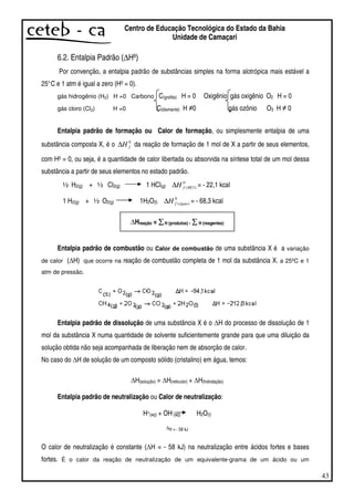 43
Centro de Educação Tecnológica do Estado da Bahia
Unidade de Camaçari
6.2. Entalpia Padrão (∆Hº)
Por convenção, a entalpia padrão de substâncias simples na forma alotrópica mais estável a
25°C e 1 atm é igual a zero (H0 = 0).
gás hidrogênio (H2) H =0 Carbono C(grafita) H = 0 Oxigênio gás oxigênio O2 H = 0
gás cloro (Cl2) H =0 C(diamante) H 0 gás ozônio O3 H 0
Entalpia padrão de formação ou Calor de formação, ou simplesmente entalpia de uma
substância composta X, é o 0
fH∆ da reação de formação de 1 mol de X a partir de seus elementos,
com H0 = 0, ou seja, é a quantidade de calor libertada ou absorvida na síntese total de um mol dessa
substância a partir de seus elementos no estado padrão.
½ H2(g) + ½ Cl2(g) 1 HCl(g)
0
)(HClfH∆ = - 22,1 kcal
1 H2(g) + ½ O2(g) 1H2O(l)
0
)(águafH∆ = - 68,3 kcal
Hreação = H (produtos) - H (reagentes)
Entalpia padrão de combustão ou Calor de combustão de uma substância X é a variação
de calor ( H) que ocorre na reação de combustão completa de 1 mol da substância X. a 25ºC e 1
atm de pressão.
Entalpia padrão de dissolução de uma substância X é o H do processo de dissolução de 1
mol da substância X numa quantidade de solvente suficientemente grande para que uma diluição da
solução obtida não seja acompanhada de liberação nem de absorção de calor.
No caso do H de solução de um composto sólido (cristalino) em água, temos:
H(solução) = H(reticular) + H(hidratação)
Entalpia padrão de neutralização ou Calor de neutralização:
H+(aq) + OH-(aq) H2O(l)
∆H = - 58 kJ
O calor de neutralização é constante ( H = - 58 kJ) na neutralização entre ácidos fortes e bases
fortes. É o calor da reação de neutralização de um equivalente-grama de um ácido ou um
 