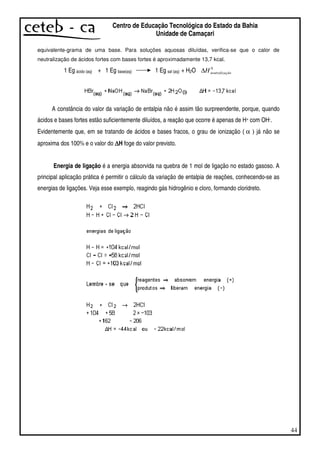 44
Centro de Educação Tecnológica do Estado da Bahia
Unidade de Camaçari
equivalente-grama de uma base. Para soluções aquosas diluídas, verifica-se que o calor de
neutralização de ácidos fortes com bases fortes é aproximadamente 13,7 kcal.
1 Eg ácido (aq) + 1 Eg base(aq) 1 Eg sal (aq) + H2O 0
çãoneutralizaH∆
A constância do valor da variação de entalpia não é assim tão surpreendente, porque, quando
ácidos e bases fortes estão suficientemente diluídos, a reação que ocorre é apenas de H+ com OH-.
Evidentemente que, em se tratando de ácidos e bases fracos, o grau de ionização ( α ) já não se
aproxima dos 100% e o valor do ∆∆∆∆H foge do valor previsto.
Energia de ligação é a energia absorvida na quebra de 1 mol de ligação no estado gasoso. A
principal aplicação prática é permitir o cálculo da variação de entalpia de reações, conhecendo-se as
energias de ligações. Veja esse exemplo, reagindo gás hidrogênio e cloro, formando cloridreto.
 