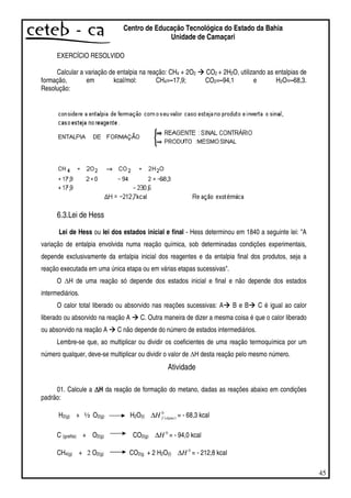 45
Centro de Educação Tecnológica do Estado da Bahia
Unidade de Camaçari
EXERCÍCIO RESOLVIDO
Calcular a variação de entalpia na reação: CH4 + 2O2 CO2 + 2H2O, utilizando as entalpias de
formação, em kcal/mol: CH4=–17,9; CO2=–94,1 e H2O=–68,3.
Resolução:
6.3.Lei de Hess
Lei de Hess ou lei dos estados inicial e final - Hess determinou em 1840 a seguinte lei: "A
variação de entalpia envolvida numa reação química, sob determinadas condições experimentais,
depende exclusivamente da entalpia inicial dos reagentes e da entalpia final dos produtos, seja a
reação executada em uma única etapa ou em várias etapas sucessivas".
O H de uma reação só depende dos estados inicial e final e não depende dos estados
intermediários.
O calor total liberado ou absorvido nas reações sucessivas: A B e B C é igual ao calor
liberado ou absorvido na reação A C. Outra maneira de dizer a mesma coisa é que o calor liberado
ou absorvido na reação A C não depende do número de estados intermediários.
Lembre-se que, ao multiplicar ou dividir os coeficientes de uma reação termoquímica por um
número qualquer, deve-se multiplicar ou dividir o valor de H desta reação pelo mesmo número.
Atividade
01. Calcule a ∆∆∆∆H da reação de formação do metano, dadas as reações abaixo em condições
padrão:
H2(g) + ½ O2(g) H2O(l)
0
)(águafH∆ = - 68,3 kcal
C (grafita) + O2(g) CO2(g)
0
H∆ = - 94,0 kcal
CH4(g) + 2 O2(g) CO2(g + 2 H2O(l)
0
H∆ = - 212,8 kcal
 