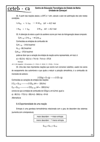 46
Centro de Educação Tecnológica do Estado da Bahia
Unidade de Camaçari
02. A partir das reações abaixo, a 25ºC e 1 atm, calcule o calor de sublimação dos iodo nestas
condições.
½ H2(g) + ½ I2(S) HI (g) H∆ = +6,2 kcal
1 H2(g) + 1 I2(g) 2 HI (g) H∆ = +6,2 kcal
03. A obtenção do etano a partir do acetileno ocorre por meio da hidrogenação desse composto:
C2H 2 (g) + 2 H2 (g) C2H6 (g)
Conhecidas as entalpias de combustão de:
C2H 2 (g): - 310,6 kcal/mol
H2 (g: - 68,3 kcal/mol
C2H6 (g): - 372,8 kcal/mol
pode-se dizer que a variação de entalpia da reação acima representada, em kcal, é:
a) + 62,2 b) - 62,2 c) + 74,4 d) - 74,4 e) + 372,8
Resolução:
∆H = Σ (Hc )reagentes - Σ (Hc )produtos = [1 ( - 310,6) + 2 ( - 68,3)] - [1 ( - 372,8)] = - 74,4 kcal
04. Uma das mais importantes reações que ocorre num conversor catalítico, usado nos canos
de escapamento dos automóveis e que ajuda a reduzir a poluição atmosférica, é a combustão do
monóxido de carbono:
2 CO(g) + O 2 (g) → 2 CO 2 (g)
Conhecidas as variações de entalpia das reações:
2 C(s) + O2 (g) → 2 CO(g) ∆H = - 220,8 kJ
C(s) + O2 (g) → CO(2) (g) ∆H = -393,8 kJ
conclui-se que a entalpia de combustão do CO(g) é, em kJ/mol, igual a:
a) - 86,5 b) - 173,0 c) - 283,4 d) - 566,8 e) - 614,6
Alternativa c
6.4.Espontaneidade de uma reação
Entropia é uma grandeza termodinâmica relacionada com o grau de desordem dos sistemas
(aumenta com a temperatura).
maior desordem maior entropia
menor desordem menor entropia
SA (g) > SA (l ) > SA (s)
 
