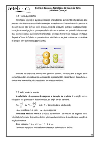 48
Centro de Educação Tecnológica do Estado da Bahia
Unidade de Camaçari
7.1.Teoria das colisões
Partimos do princípio de que as partículas de uma substância química não estão paradas. Elas
possuem uma determinada quantidade de energia e se movimentam. Este movimento faz com que se
choquem e pode fazer com que ocorra a reação. Para isto, se deve ter quebra de ligações químicas e
formação de novas ligações, o que requer colisões eficazes ou efetivas, nas quais são indispensáveis
duas condições: colisão suficientemente energética e orientação favorável das moléculas em choque.
Segundo a Teoria da Colisões, o que determina a velocidade de reação é a natureza e a quantidade
de choques entre as moléculas dos reagentes.
Choques mal orientados, mesmo entre partículas ativadas, não conduzem à reação, assim
como choques bem orientados entre partículas não ativadas também não conduzem. Dessa forma, o
choque deve ocorrer entre partículas ativadas em uma boa orientação.
7.2. Velocidade de reação
A velocidade de consumo de reagentes e formação de produtos é a relação entre a
variação de sua quantidade ou de concentração, e o tempo em que ela ocorre.
Vs =
t
n
∆
∆
ou Vs =
[ ]
t
S
∆
∆
onde [ ]S = Concentração da substância S;
n∆ = variação de nºde mols; t∆ = tempo decorrido
Velocidade média da reação é o módulo da velocidade de consumo de reagentes ou da
velocidade de formação de produtos, dividido pelo respectivo coeficiente da substância na equação da
reação balanceada.
Dada a equação :1 N2 (g) + 3 H2 (g) 2 NH3 (g)
Teremos a equação da velocidade média na reação de formação da amônia:
 