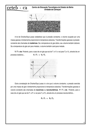4
Centro de Educação Tecnológica do Estado da Bahia
Unidade de Camaçari
A lei de Charles/Gay-Lussac estabelece que à pressão constante, o volume ocupado por uma
massa gasosa é diretamente proporcional à temperatura absoluta. Transformações gasosas à pressão
constante são chamadas de isobáricas. Se a temperatura do gás dobra, seu volume também dobrará.
Se a temperatura do gás cair para metade, o volume também cairá para metade.
V / T = cte. Portanto, para o caso de um gás que sai de T1 e V1 e vai para T2 e V2, através de um
processo isobárico... V1 / T1 = V2 / T2
Outra constatação de Charles/Gay-Lussac é a de que à volume constante, a pressão exercida
por uma massa de gás é diretamente proporcional à temperatura absoluta. Transformações gasosas à
volume constante são chamadas de isocóricas ou isovolumétricas. P / T = cte. Portanto, para o
caso de um gás que sai de T1 e P1 e vai para T2 e P2, através de um processo isovolumétrico...
P1 / T1 = P2 / T2
 