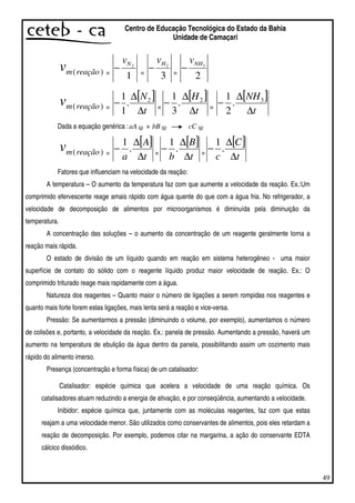49
Centro de Educação Tecnológica do Estado da Bahia
Unidade de Camaçari
)(reaçãomv =
1
2Nv
− =
3
2Hv
− =
2
3NHv
−
)(reaçãomv =
[ ]
t
N
∆
∆
− 2
.
1
1
=
[ ]
t
H
∆
∆
− 2
.
3
1
=
[ ]
t
NH
∆
∆
− 3
.
2
1
Dada a equação genérica :aA (g) + bB (g) cC (g)
)(reaçãomv =
[ ]
t
A
a ∆
∆
− .
1
=
[ ]
t
B
b ∆
∆
− .
1
=
[ ]
t
C
c ∆
∆
− .
1
Fatores que influenciam na velocidade da reação:
A temperatura – O aumento da temperatura faz com que aumente a velocidade da reação. Ex.:Um
comprimido efervescente reage amais rápido com água quente do que com a água fria. No refrigerador, a
velocidade de decomposição de alimentos por microorganismos é diminuída pela diminuição da
temperatura.
A concentração das soluções – o aumento da concentração de um reagente geralmente torna a
reação mais rápida.
O estado de divisão de um líquido quando em reação em sistema heterogêneo - uma maior
superfície de contato do sólido com o reagente líquido produz maior velocidade de reação. Ex.: O
comprimido triturado reage mais rapidamente com a água.
Natureza dos reagentes – Quanto maior o número de ligações a serem rompidas nos reagentes e
quanto mais forte forem estas ligações, mais lenta será a reação e vice-versa.
Pressão: Se aumentarmos a pressão (diminuindo o volume, por exemplo), aumentamos o número
de colisões e, portanto, a velocidade da reação. Ex.: panela de pressão. Aumentando a pressão, haverá um
aumento na temperatura de ebulição da água dentro da panela, possibilitando assim um cozimento mais
rápido do alimento imerso.
Presença (concentração e forma física) de um catalisador:
Catalisador: espécie química que acelera a velocidade de uma reação química. Os
catalisadores atuam reduzindo a energia de ativação, e por conseqüência, aumentando a velocidade.
Inibidor: espécie química que, juntamente com as moléculas reagentes, faz com que estas
reajam a uma velocidade menor. São utilizados como conservantes de alimentos, pois eles retardam a
reação de decomposição. Por exemplo, podemos citar na margarina, a ação do conservante EDTA
cálcico dissódico.
 