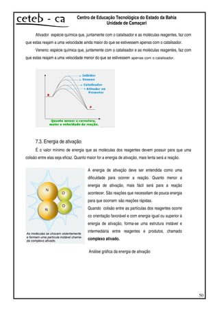 50
Centro de Educação Tecnológica do Estado da Bahia
Unidade de Camaçari
Ativador espécie química que, juntamente com o catalisador e as moléculas reagentes, faz com
que estas reajam a uma velocidade ainda maior do que se estivessem apenas com o catalisador.
Veneno: espécie química que, juntamente com o catalisador e as moléculas reagentes, faz com
que estas reajam a uma velocidade menor do que se estivessem apenas com o catalisador.
7.3. Energia de ativação:
É o valor mínimo de energia que as moléculas dos reagentes devem possuir para que uma
colisão entre elas seja eficaz. Quanto maior for a energia de ativação, mais lenta será a reação.
Análise gráfica da energia de ativação
A energia de ativação deve ser entendida como uma
dificuldade para ocorrer a reação. Quanto menor a
energia de ativação, mais fácil será para a reação
acontecer. São reações que necessitam de pouca energia
para que ocorram: são reações rápidas.
Quando colisão entre as partículas dos reagentes ocorre
co orientação favorável e com energia igual ou superior à
energia de ativação, forma-se uma estrutura instável e
intermediária entre reagentes e produtos, chamado
complexo ativado.
 