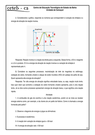 52
Centro de Educação Tecnológica do Estado da Bahia
Unidade de Camaçari
2. Considerando o gráfico, responda os números que correspondem à variação de entalpia e a
energia de ativação da reação inversa.
Resposta: Reação inversa é a reação da direita para a esquerda. Dessa forma, o B é o reagente
e o A é o produto. O 5 é a energia de ativação da reação inversa e a variação de entalpia é
representada pelo 4.
3. Considere os seguintes processos: neutralização de leite de magnésia no estômago,
oxidação de cobre, formando zinabre e ataque de ácido muriático (HCl) em pedaço de palha de aço.
Quem apresenta alta energia de ativação?
Resposta: Ter alta energia de ativação significa velocidade baixa, ou seja, reação muito lenta.
Isso quer dizer que somente a oxidação do cobre formando zinabre apresenta, pois é uma reação
lenta. Já os dois outros processos apresentam energia de ativação baixa, o que significa uma reação
rápida.
Atividade
1. A combustão do gás de cozinha é uma reação exotérmica, porém só se inicia ao receber
energia externa como, por exemplo, a da chama de um palito de fósforo. Como é chamada a energia
fornecida pelo palito?
2. Observe o diagrama de energia e julgue as afirmativas:
I- O processo é exotérmico;
II- A reação tem variação de entalpia igual a –30 kcal
III- A energia de ativação vale +130 kcal
 