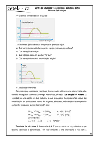 53
Centro de Educação Tecnológica do Estado da Bahia
Unidade de Camaçari
IV- O valor do complexo ativado é +90 kcal
3. Considere o gráfico da reação e responda os quesitos a seguir:
a) Qual a energia das moléculas reagentes e a das moléculas dos produtos?
b) Qual a energia de ativação?
c) Qual o tipo da reação em questão? Por quê?
d) Qual a energia liberada ou absorvida pela reação?
7.4.Velocidade instantânea
Para determinar a velocidade instantânea de uma reação, utilizamos uma lei enunciada pelos
cientistas noruegueses Maximilian Guldberg e Peter Waage, em 1864, a Lei da ação das massas: "A
velocidade de uma reação, em dado instante e a cada temperatura, é proporcional ao produto das
concentrações em quantidade de matéria dos reagentes, elevadas a potências iguais aos respectivos
coeficientes na equação química balanceada". Veja:
Constante da velocidade é denominada de k. É uma constante de proporcionalidade que
relaciona velocidade e concentração. Tem valor constante a uma temperatura e varia com a
 
