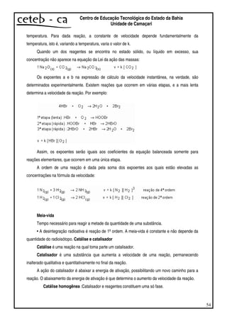 54
Centro de Educação Tecnológica do Estado da Bahia
Unidade de Camaçari
temperatura. Para dada reação, a constante de velocidade depende fundamentalmente da
temperatura, isto é, variando a temperatura, varia o valor de k.
Quando um dos reagentes se encontra no estado sólido, ou líquido em excesso, sua
concentração não aparece na equação da Lei da ação das massas:
Os expoentes a e b na expressão de cálculo da velocidade instantânea, na verdade, são
determinados experimentalmente. Existem reações que ocorrem em várias etapas, e a mais lenta
determina a velocidade da reação. Por exemplo:
Assim, os expoentes serão iguais aos coeficientes da equação balanceada somente para
reações elementares, que ocorrem em uma única etapa.
A ordem de uma reação é dada pela soma dos expoentes aos quais estão elevadas as
concentrações na fórmula da velocidade:
Meia-vida
Tempo necessário para reagir a metade da quantidade de uma substância.
• A desintegração radioativa é reação de 1ªordem. A meia-vida é constante e não depende da
quantidade do radioisótopo. Catálise e catalisador
Catálise é uma reação na qual toma parte um catalisador.
Catalisador é uma substância que aumenta a velocidade de uma reação, permanecendo
inalterado qualitativa e quantitativamente no final da reação.
A ação do catalisador é abaixar a energia de ativação, possibilitando um novo caminho para a
reação. O abaixamento da energia de ativação é que determina o aumento da velocidade da reação.
Catálise homogênea :Catalisador e reagentes constituem uma só fase.
 