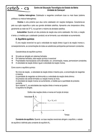 55
Centro de Educação Tecnológica do Estado da Bahia
Unidade de Camaçari
Catálise heterogênea :Catalisador e reagentes constituem duas ou mais fases (sistema
polifásico ou mistura heterogênea).
Enzima é uma proteína que atua como catalisador em reações biológicas. Caracteriza-se
pela sua ação específica e pela sua grande atividade catalítica. Apresenta uma temperatura ótima,
geralmente ao redor de 37°C, na qual tem o máximo de atividade catalítica.
Autocatálise: Quando um dos produtos da reação atua como catalisador. No início, a reação
é lenta e, à medida que o catalisador (produto) vai se formando, sua velocidade vai aumentando.
8. Equilíbrio químico
É uma reação reversível na qual a velocidade da reação direta é igual à da reação inversa e,
conseqüentemente, as concentrações de todas as substâncias participantes permanecem constantes.
Características do equilíbrio químico:
Só pode ser atingido em sistemas fechados
Em sistemas fechados, toda reação química é reversível
Propriedades macroscópicas como densidade, cor, concentração, massa, permanecem constantes.
A velocidade da reação direta é igual à velocidade da reação inversa.
Como ocorre o equilíbrio químico:
No início da reação, a velocidade da reação direta é máxima pois, a concentração de reagentes
é máxima.
A quantidade de reagentes vai diminuindo e a velocidade da reação direta diminui.
Os produtos vão sendo formados e a reação inversa se inicia.
A velocidade da reação inversa vai aumentando, a medida que a quantidade de produtos
aumenta.
Num instante Te, as velocidades das reações direta e inversa se igualam.
O equilíbrio foi atingido.
Gráfico das reações direta e inversa em função do tempo
Velocidade Vd
Vi
Tempo
Constante de equilíbrio: Quando as duas reações reversíveis atingem o equilíbrio, o estado
de equilíbrio é definido pela constante de equilíbrio KC.
Te
Vd = Vi ≠ 0
 