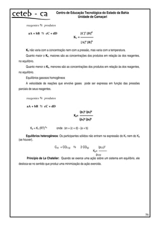 56
Centro de Educação Tecnológica do Estado da Bahia
Unidade de Camaçari
reagentes produtos
aA + bB cC + dD [C]c
[D]d
Kc = ————
[A]a
[B]b
Kc não varia com a concentração nem com a pressão, mas varia com a temperatura.
Quanto maior o Kc, maiores são as concentrações dos produtos em relação às dos reagentes,
no equilíbrio.
Quanto menor o Kc, menores são as concentrações dos produtos em relação às dos reagentes,
no equilíbrio.
Equilíbrios gasosos homogêneos
A velocidade de reações que envolve gases pode ser expressa em função das pressões
parciais de seus reagentes.
reagentes produtos
aA + bB cC + dD
(pC)c (pD)d
Kp= —————
(pA)a (pB)b
Kp = Kc (RT)∆n onde ∆n = (c + d) - (a + b)
Equilíbrios heterogêneos: Os participantes sólidos não entram na expressão do Kc nem do Kp
(se houver).
C(s) + CO2 (g) 2 CO(g) (pCO)2
Kp= — — —
pCO2
Princípio de Le Chatelier: Quando se exerce uma ação sobre um sistema em equilíbrio, ele
desloca-se no sentido que produz uma minimização da ação exercida.
 