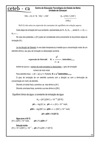 58
Centro de Educação Tecnológica do Estado da Bahia
Unidade de Camaçari
NH3 + H2 O NH4
+
+ OH−
Kb =[NH4
+
] [OH−
]
— — — — — —
[NH3]
H2O (l) não entra na expressão de constantes de equilíbrio em solução aquosa
Cada etapa da ionização tem sua constante, representada por K1, K2, K3, ..., sendo K1 > > K2 > >
K3 > > ...
No caso dos poliácidos, a [H+] pode ser considerada como proveniente só da primeira etapa da
ionização (K1).
Lei da diluição de Ostwald: A uma dada temperatura,à medida que a concentração molar de um
eletrólito diminui, seu grau de ionização ou dissociação aumenta.
αααα2
expressão de Ostwald K = — — — . |eletrólito|inicial
1 −−−− αααα
lembre-se que αααα = número de mols ionizados ou dissociados = grau de ionização
número de mols inicial
Para eletrólito fraco → (1 −−−− αααα ) = 1. Portanto: K = αααα 2
|eletrólito|inicial.
O grau de ionização de um eletrólito aumenta com a diluição ou com a diminuição da
concentração em mol/L de eletrólito.
Diluindo um ácido fraco, aumenta o αααα mas diminui a [H+].
Diluindo uma base fraca, aumenta o αααα mas diminui a [OH].
Equilíbrio iônico da água: a constante de ionização da água
Kw = [H+
] [OH−
] = 10−14
(25°C)
pH = −log [H+] e pH = n [H+] = 10−n
mol/L
pOH = −log [OH−
] e pOH = n [OH−
] = 10−n
mol/L
pH + pOH = 14 (25°C)
Água pura a 25°C:
[H+] = [OH-] = 10-7 mol/L pH = 7 e pOH = 7
Solução ácida:
[H+] > 10-7 e [OH−
] < 10−7
∴ pH < 7 e pOH > 7 (25°C)
 
