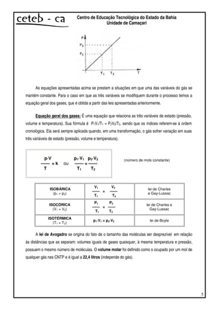 5
Centro de Educação Tecnológica do Estado da Bahia
Unidade de Camaçari
As equações apresentadas acima se prestam a situações em que uma das variáveis do gás se
mantém constante. Para o caso em que as três variáveis se modifiquem durante o processo temos a
equação geral dos gases, que é obtida a partir das leis apresentadas anteriormente.
Equação geral dos gases: É uma equação que relaciona as três variáveis de estado (pressão,
volume e temperatura). Sua fórmula é P1V1/T1 = P2V2/T2, sendo que os índices referem-se à ordem
cronológica. Ela será sempre aplicada quando, em uma transformação, o gás sofrer variação em suas
três variáveis de estado (pressão, volume e temperatura).
p·V
——
T
= k ou
p1·V1
——
T1
=
p2·V2
——
T2
ISOBÁRICA
(p1 = p2)
V1 V2
—— = ——
T1 T2
lei de Charles
e Gay-Lussac
ISOCÓRICA
(V1 = V2)
P1 P2
—— = ——
T1 T2
lei de Charles e
Gay-Lussac
ISOTÉRMICA
(T1 = T2)
p1·V1 = p2·V2 lei de Boyle
A lei de Avogadro se origina do fato de o tamanho das moléculas ser desprezível em relação
às distâncias que as separam: volumes iguais de gases quaisquer, à mesma temperatura e pressão,
possuem o mesmo número de moléculas. O volume molar foi definido como o ocupado por um mol de
qualquer gás nas CNTP e é igual a 22,4 litros (independe do gás).
(número de mols constante)
 