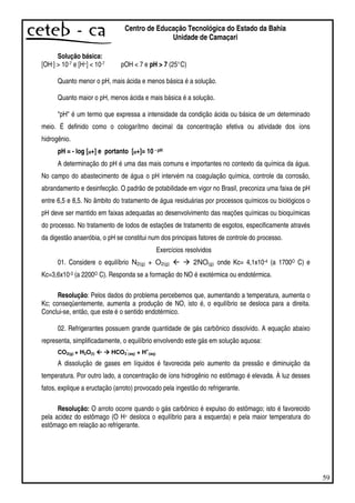 59
Centro de Educação Tecnológica do Estado da Bahia
Unidade de Camaçari
Solução básica:
[OH-] > 10-7 e [H+] < 10-7 pOH < 7 e pH > 7 (25°C)
Quanto menor o pH, mais ácida e menos básica é a solução.
Quanto maior o pH, menos ácida e mais básica é a solução.
"pH" é um termo que expressa a intensidade da condição ácida ou básica de um determinado
meio. É definido como o cologarítmo decimal da concentração efetiva ou atividade dos íons
hidrogênio.
pH = - log [H+] e portanto [H+]= 10 - pH
A determinação do pH é uma das mais comuns e importantes no contexto da química da água.
No campo do abastecimento de água o pH intervém na coagulação química, controle da corrosão,
abrandamento e desinfecção. O padrão de potabilidade em vigor no Brasil, preconiza uma faixa de pH
entre 6,5 e 8,5. No âmbito do tratamento de água residuárias por processos químicos ou biológicos o
pH deve ser mantido em faixas adequadas ao desenvolvimento das reações químicas ou bioquímicas
do processo. No tratamento de lodos de estações de tratamento de esgotos, especificamente através
da digestão anaeróbia, o pH se constitui num dos principais fatores de controle do processo.
Exercícios resolvidos
01. Considere o equilíbrio N2(g) + O2(g) 2NO(g) onde Kc= 4,1x10-4 (a 1700O C) e
Kc=3,6x10-3 (a 2200O C). Responda se a formação do NO é exotérmica ou endotérmica.
Resolução: Pelos dados do problema percebemos que, aumentando a temperatura, aumenta o
Kc; conseqüentemente, aumenta a produção de NO, isto é, o equilíbrio se desloca para a direita.
Conclui-se, então, que este é o sentido endotérmico.
02. Refrigerantes possuem grande quantidade de gás carbônico dissolvido. A equação abaixo
representa, simplificadamente, o equilíbrio envolvendo este gás em solução aquosa:
CO2(g) + H2O(l) HCO3
-
(aq) + H
+
(aq)
A dissolução de gases em líquidos é favorecida pelo aumento da pressão e diminuição da
temperatura. Por outro lado, a concentração de íons hidrogênio no estômago é elevada. À luz desses
fatos, explique a eructação (arroto) provocado pela ingestão do refrigerante.
Resolução: O arroto ocorre quando o gás carbônico é expulso do estômago; isto é favorecido
pela acidez do estômago (O H+ desloca o equilíbrio para a esquerda) e pela maior temperatura do
estômago em relação ao refrigerante.
 