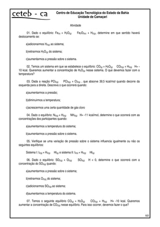 60
Centro de Educação Tecnológica do Estado da Bahia
Unidade de Camaçari
Atividade
01. Dado o equilíbrio: Fe(s) + H2O(g) Fe2O3(s) + H2(g), determine em que sentido haverá
deslocamento se:
a)adicionarmos H2(g) ao sistema;
b)retirarmos H2O(g) do sistema;
c)aumentarmos a pressão sobre o sistema.
02. Temos um sistema em que se estabelece o equilíbrio: CO(g) + H2O(g) CO2(g) + H2(g) H= -
10 kcal. Queremos aumentar a concentração de H2O(g) nesse sistema. O que devemos fazer com a
temperatura?
03. Dada a reação PCl5(g) PCl3(g) + Cl2(g) , que absorve 39,5 kcal/mol quando decorre da
esquerda para a direita. Descreva o que ocorrerá quando:
a)aumentarmos a pressão;
b)diminuirmos a temperatura;
c)acrescermos uma certa quantidade de gás cloro
04. Dado o equilíbrio: N2(g) + H2(g) NH3(g) H= -11 kcal/mol, determine o que ocorrerá com as
concentrações dos participantes quando:
a)aumentarmos a temperatura do sistema;
b)aumentarmos a pressão sobre o sistema.
05. Verifique se uma variação de pressão sobre o sistema influencia igualmente ou não os
seguintes equilíbrios:
Sistema I: I2(g) + H2(g) HI(g) e sistema II: I2(s) + H2(g) HI(g)
06. Dado o equilíbrio: SO2(g) + O2(g) SO3(g) H < 0, determine o que ocorrerá com a
concentração do SO3(g) quando:
a)aumentarmos a pressão sobre o sistema;
b)retirarmos O2(g)_do sistema;
c)adicionarmos SO2(g) ao sistema;
d)aumentarmos a temperatura do sistema.
07. Temos o seguinte equilíbrio CO(g) + H2O(g) CO2(g) + H2(g) H= -10 kcal. Queremos
aumentar a concentração de CO2(g) nesse equilíbrio. Para isso ocorrer, devemos fazer o que?
 