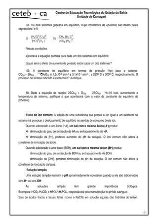 61
Centro de Educação Tecnológica do Estado da Bahia
Unidade de Camaçari
08. Há dois sistemas gasosos em equilíbrio, cujas constantes de equilíbrio são dadas pelas
expressões I e II:
Nessas condições:
a)escreva a equação química para cada um dos sistemas em equilíbrio;
b)qual será o efeito do aumento de pressão sobre cada um dos sistemas?
09. A constante de equilíbrio em termos de pressão (Kp) para o sistema
CO(g) + 2H2(g) CH4O(g) é 1,5x10-3 atm-2 e 3,1x10-4 atm-2 , a 260O C e 300O C, respectivamente. O
processo de síntese indicado é exotérmico? Justifique.
10. Dada a equação da reação: 2SO2(g) + O2(g) 2SO3(g) H=-46 kcal, aumentando a
temperatura do sistema, justifique o que acontecerá com o valor da constante de equilíbrio do
processo.
Efeito do íon comum: A adição de uma substância que produz o íon igual a um existente no
sistema irá provocar o deslocamento do equilíbrio no sentido de consumo deste íon.
Quando adicionado a um ácido (HA), um sal com o mesmo ânion (A-) produz:
diminuição do grau de ionização de HA ou enfraquecimento de HA;
diminuição da [H+], portanto aumento do pH da solução. O íon comum não altera a
constante de ionização do ácido.
Quando adicionado a uma base (BOH), um sal com o mesmo cátion (B+) produz:
diminuição do grau de ionização de BOH ou enfraquecimento de BOH;
diminuição da [OH-], portanto diminuição do pH da solução. O íon comum não altera a
constante de ionização da base.
Solução tampão
Uma solução tampão mantém o pH aproximadamente constante quando a ela são adicionados
íons H+ ou íons OH-.
As soluções tampão têm grande importância biológica.
Exemplos: HCO3 /H2CO3 e HPO42-/H2PO4-, responsáveis pela manutenção do pH do sangue.
Sais de ácidos fracos e bases fortes (como o NaCN) em solução aquosa dão hidrólise do ânion.
 