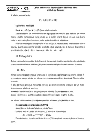 62
Centro de Educação Tecnológica do Estado da Bahia
Unidade de Camaçari
A solução aquosa é básica:
A−−−−
+ H2O →
← HA + OH−−−−
Equilíbrio da dissolução
Kps de (An+)x (Bm-)y = [An+]x · [Bm-]y na solução saturada.
A solubilidade de um composto iônico em água pode ser diminuída pelo efeito do íon comum.
Assim, o AgCl é menos solúvel numa solução que já contém íons Cl- do que em água pura. Quanto
maior for a concentração do íon comum, maior será a diminuição da solubilidade.
Para que um composto iônico precipite de sua solução, é preciso que seja ultrapassado o valor do
seu Kps. Quando esse valor for atingido, a solução estará saturada. Kps é chamado de produto de
solubilidade. Kps = [An+]x · [Bm-]y da equação : AxBY xAn+ + yBm-
11. Eletroquímica
Estuda o aproveitamento prático do fenômeno de transferência de elétrons entre diferentes substâncias
que ocorre nas reações de óxido-redução, para converter a energia química em elétrica e vice-versa.
11.1 Pilha
Pilha é qualquer dispositivo no qual uma reação de oxi-redução espontânea produz corrente elétrica. A
conversão de energia química em elétrica é um processo espontâneo, denominado Pilha ou célula
Galvânica.
A pilha de Daniel: pilha que interligando eletrodos que eram um sistema constituído por um metal
imerso em uma solução de seus íons.
Cátodo é o eletrodo no qual há redução (ganho de elétrons). É o pólo positivo da pilha.
Ânodo é o eletrodo no qual há oxidação (perda de elétrons). É o pólo negativo da pilha.
Os elétrons saem do ânodo (pólo negativo) e entram no cátodo (pólo positivo) da pilha.
Representação convencionada pela IUPAC
Ânodo/Solução do ânodo//Solução do cátodo/Cátodo
Exemplo: Pilha de Daniell: Zn/Zn2+//Cu2+/Cu reação de oxido-redução
Zno + CuSO4 (aq) Cu0 + ZnSO4
Eletrodo de zinco: formado pela lâmina de zinco (Zn0) mergulhada numa solução de sal de zinco
(Zn2+).
 