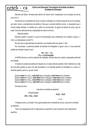 63
Centro de Educação Tecnológica do Estado da Bahia
Unidade de Camaçari
Eletrodo de Cobre: formado pela lâmina de Cobre (Cu0) mergulhada numa solução de sal de
zinco (Cu2+).
Constroem-se os eletrodos de zinco e cobre e interligam os mesmos através de um fio condutor
por onde ocorre a transferência de elétrons. Para que a corrente elétrica circule , é necessário que o
circuito esteja fechado. A medida que a pilha vai funcionando, há gasto da lâmina de zinco, que se
oxida. No outro eletrodo temos a deposição de cobre na lâmina.
Eletrodo padrão
Eletrodo padrão é aquele no qual as concentrações das substâncias em solução é igual a 1
mol/L e a temperatura é de 25°C.
No caso de um gás participar do eletrodo, sua pressão deve ser igual a 1 atm.
Por convenção, o potencial padrão de eletrodo do hidrogênio é igual a zero e o seu potencial
padrão de redução é igual a zero:
2H+ + 2e- H2
E0red = 0 (convenção)
A IUPAC eliminou o termo potencial de oxidação. Sempre deve ser usada a expressão potencial
de redução.
A medida do potencial padrão de redução de um dado eletrodo padrão é feita medindo-se a ddp
de uma pilha padrão na qual uma das semipilhas é um eletrodo padrão de hidrogênio e a outra é o
eletrodo padrão cujo E0red se quer medir.
Quanto maior for o E0red, mais fácil será a redução e mais forte será o oxidante.
Quanto menor for o E0red, mais difícil será a redução e mais fraco será o oxidante.
Quanto maior for o E0red, mais difícil será a oxidação e mais fraco será o redutor.
Quanto menor for o E0red, mais fácil será a oxidação e mais forte será o redutor.
Corrosão do ferro
Lata (ferro revestido de estanho)
Reação global:
2Fe + 3/2O2 + xH2O
Fe2O3 · xH2O
ferrugem
Proteção contra a corrosão: Ferro galvanizado (ferro revestido de zinco), Lata (ferro revestido
de estanho),
Ferro com plaquetas de Zn ou Mg presas na superfície e que funcionam como eletrodo de
sacrifício.
 