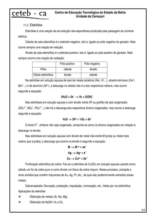 64
Centro de Educação Tecnológica do Estado da Bahia
Unidade de Camaçari
11.2. Eletrólise
Eletrólise é uma reação de oxi-redução não-espontânea produzida pela passagem da corrente
elétrica.
Cátodo da cela eletrolítica é o eletrodo negativo, isto é, ligado ao pólo negativo do gerador. Nele
ocorre sempre uma reação de redução.
Ânodo da cela eletrolítica é o eletrodo positivo, isto é, ligado ao pólo positivo do gerador. Nele
sempre ocorre uma reação de oxidação.
Pólo positivo Pólo negativo
Pilha cátodo ânodo
Célula eletrolítica ânodo cátodo
Na eletrólise em solução aquosa de sais de metais alcalinos (Na+, K+...), alcalino-terrosos (Ca2+,
Ba2+...) e de alumínio (Al3+), a descarga no cátodo não é a dos respectivos cátions, mas ocorre
segundo a equação:
2H2O + 2e−−−−
→→→→ H2 + 2(OH)−−−−
Nas eletrólises em solução aquosa e com ânodo inerte (Pt ou grafite) de sais oxigenados
(SO42−−−−
, NO3
−−−−
, PO43−−−−
...) não há a descarga dos respectivos ânions oxigenados, mas ocorre a descarga
segundo a equação:
H2O →→→→ 2H+ + ½O2 + 2e−−−−
O ânion F−
, embora não seja oxigenado, comporta-se como os ânions oxigenados em relação à
descarga no ânodo.
Nas eletrólises em solução aquosa com ânodo de metal não-inerte M (prata ou metal mais
reativo que a prata), a descarga que ocorre no ânodo é segundo a equação:
M →→→→ Mx+ + xe−−−−
Ag →→→→ Ag+ + e−−−−
Cu →→→→ Cu2+ + 2e−−−−
Purificação eletrolítica do cobre: Faz-se a eletrólise de CuSO4 em solução aquosa usando como
cátodo um fio de cobre puro e como ânodo um bloco de cobre impuro. Nesse processo, precipita a
lama anódica que contém impurezas de Au, Ag, Pt, etc., da qual são posteriormente extraídos esses
metais.
Galvanoplastia: Douração, prateação, niquelação, cromeação, etc., feitas por via eletrolítica.
Aplicações da eletrólise
Obtenção de metais (Al, Na, Mg)
Obtenção de NaOH, H2 e Cl2
 