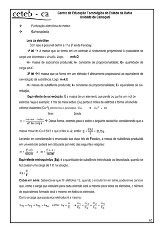 65
Centro de Educação Tecnológica do Estado da Bahia
Unidade de Camaçari
Purificação eletrolítica de metais
Galvanoplastia
Leis da eletrólise
Com isso é possível definir a 1ªe 2ªlei de Faraday:
1ª lei A massa que se forma em um eletrodo é diretamente proporcional à quantidade de
carga que atravessa o circuito. Logo: m=k.Q
m= massa de substância produzida; k= constante de proporcionalidade; Q= quantidade de
carga em C
2ª lei A massa que se forma em um eletrodo é diretamente proporcional ao equivalente de
oxi-redução da substância. Logo: m=k.E
m= massa de substância produzida; k= constante de proporcionalidade; E= equivalente de oxi-
redução.
Equivalente de oxi-redução: É a massa de um elemento que perde ou ganha um mol de
elétrons. Veja o exemplo: 1 mol do metal cobre (Cu) perde 2 moles de elétrons e forma um mol de
cátions bivalentes (Cu+2), conforme o processo : Cu Cu
+2
+ 2e
-
1mol 2mols
Dessa forma, teremos para o cobre o seguinte raciocínio: considerando que a
massa molar do Cu é 63,5 e que o Nox é +2, então:
Levando em consideração o enunciado das duas leis de Faraday, a massa de substância produzida
em um eletrodo poderá ser calculada por meio das seguintes relações:
Equivalente eletroquímico (Eq): é a quantidade de substância eletrolisada ou depositada, quando se
faz passar uma carga de 1 C na solução.
Cubas em série: Sabendo-se que 1F eletrolisa 1E, quando o circuito for em série, poderemos concluir
que, como a carga que circulará para cada eletrodo será a mesma para todos os eletrodos, o número
de equivalentes formado será o mesmo em todos os eletrodos.
Como a carga que passa nos eletrodos é a mesma:
 