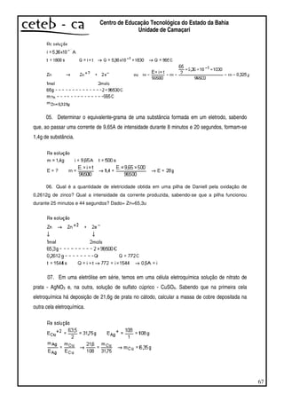67
Centro de Educação Tecnológica do Estado da Bahia
Unidade de Camaçari
05. Determinar o equivalente-grama de uma substância formada em um eletrodo, sabendo
que, ao passar uma corrente de 9,65A de intensidade durante 8 minutos e 20 segundos, formam-se
1,4g de substância.
06. Qual é a quantidade de eletricidade obtida em uma pilha de Daniell pela oxidação de
0,2612g de zinco? Qual a intensidade da corrente produzida, sabendo-se que a pilha funcionou
durante 25 minutos e 44 segundos? Dado= Zn=65,3u
07. Em uma eletrólise em série, temos em uma célula eletroquímica solução de nitrato de
prata - AgNO3 e, na outra, solução de sulfato cúprico - CuSO4. Sabendo que na primeira cela
eletroquímica há deposição de 21,6g de prata no cátodo, calcular a massa de cobre depositada na
outra cela eletroquímica.
 