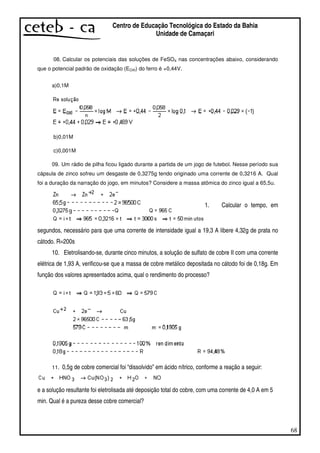 68
Centro de Educação Tecnológica do Estado da Bahia
Unidade de Camaçari
08. Calcular os potenciais das soluções de FeSO4 nas concentrações abaixo, considerando
que o potencial padrão de oxidação (EOXI) do ferro é +0,44V.
a)0,1M
b)0,01M
c)0,001M
09. Um rádio de pilha ficou ligado durante a partida de um jogo de futebol. Nesse período sua
cápsula de zinco sofreu um desgaste de 0,3275g tendo originado uma corrente de 0,3216 A. Qual
foi a duração da narração do jogo, em minutos? Considere a massa atômica do zinco igual a 65,5u.
1. Calcular o tempo, em
segundos, necessário para que uma corrente de intensidade igual a 19,3 A libere 4,32g de prata no
cátodo. R=200s
10. Eletrolisando-se, durante cinco minutos, a solução de sulfato de cobre II com uma corrente
elétrica de 1,93 A, verificou-se que a massa de cobre metálico depositada no cátodo foi de 0,18g. Em
função dos valores apresentados acima, qual o rendimento do processo?
11. 0,5g de cobre comercial foi “dissolvido” em ácido nítrico, conforme a reação a seguir:
e a solução resultante foi eletrolisada até deposição total do cobre, com uma corrente de 4,0 A em 5
min. Qual é a pureza desse cobre comercial?
 