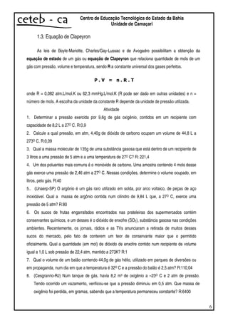 6
Centro de Educação Tecnológica do Estado da Bahia
Unidade de Camaçari
1.3. Equação de Clapeyron
As leis de Boyle-Mariotte, Charles/Gay-Lussac e de Avogadro possibilitam a obtenção da
equação de estado de um gás ou equação de Clapeyron que relaciona quantidade de mols de um
gás com pressão, volume e temperatura, sendo R a constante universal dos gases perfeitos.
onde R = 0,082 atm.L/mol.K ou 62,3 mmHg.L/mol.K (R pode ser dado em outras unidades) e n =
número de mols. A escolha da unidade da constante R depende da unidade de pressão utilizada.
Atividade
1. Determinar a pressão exercida por 9,6g de gás oxigênio, contidos em um recipiente com
capacidade de 8,2 L a 27O C. R:0,9
2. Calcule a qual pressão, em atm, 4,40g de dióxido de carbono ocupam um volume de 44,8 L a
273O C. R:0,09
3. Qual a massa molecular de 135g de uma substância gasosa que está dentro de um recipiente de
3 litros a uma pressão de 5 atm e a uma temperatura de 27O C? R: 221,4
4. Um dos poluentes mais comuns é o monóxido de carbono. Uma amostra contendo 4 mols desse
gás exerce uma pressão de 2,46 atm a 27O C. Nessas condições, determine o volume ocupado, em
litros, pelo gás. R:40
5.. (Unaerp-SP) O argônio é um gás raro utilizado em solda, por arco voltaico, de peças de aço
inoxidável. Qual a massa de argônio contida num cilindro de 9,84 L que, a 27O C, exerce uma
pressão de 5 atm? R:80
6. Os sucos de frutas engarrafados encontrados nas prateleiras dos supermercados contém
conservantes químicos, e um desses é o dióxido de enxofre (SO2), substância gasosa nas condições
ambientes. Recentemente, os jornais, rádios e as TVs anunciaram a retirada de muitos desses
sucos do mercado, pelo fato de conterem um teor de conservante maior que o permitido
oficialmente. Qual a quantidade (em mol) de dióxido de enxofre contido num recipiente de volume
igual a 1,0 L sob pressão de 22,4 atm, mantido a 273K? R:1
7. Qual o volume de um balão contendo 44,0g de gás hélio, utilizado em parques de diversões ou
em propaganda, num dia em que a temperatura é 32O C e a pressão do balão é 2,5 atm? R:110,04
8. (Cesgranrio-RJ) Num tanque de gás, havia 8,2 m3 de oxigênio a –23O C e 2 atm de pressão.
Tendo ocorrido um vazamento, verificou-se que a pressão diminuiu em 0,5 atm. Que massa de
oxigênio foi perdida, em gramas, sabendo que a temperatura permaneceu constante? R:6400
 