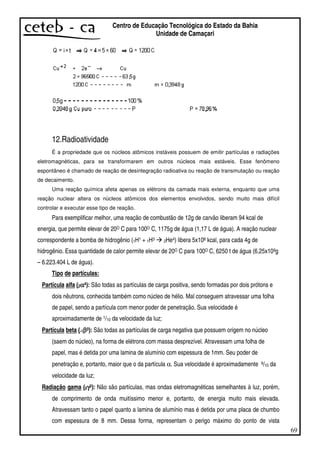 69
Centro de Educação Tecnológica do Estado da Bahia
Unidade de Camaçari
12.Radioatividade
É a propriedade que os núcleos atômicos instáveis possuem de emitir partículas e radiações
eletromagnéticas, para se transformarem em outros núcleos mais estáveis. Esse fenômeno
espontâneo é chamado de reação de desintegração radioativa ou reação de transmutação ou reação
de decaimento.
Uma reação química afeta apenas os elétrons da camada mais externa, enquanto que uma
reação nuclear altera os núcleos atômicos dos elementos envolvidos, sendo muito mais difícil
controlar e executar esse tipo de reação.
Para exemplificar melhor, uma reação de combustão de 12g de carvão liberam 94 kcal de
energia, que permite elevar de 20O C para 100O C, 1175g de água (1,17 L de água). A reação nuclear
correspondente a bomba de hidrogênio (1H1 + 1H3 2He4) libera 5x108 kcal, para cada 4g de
hidrogênio. Essa quantidade de calor permite elevar de 20O C para 100O C, 6250 t de água (6,25x109g
– 6.223.404 L de água).
Tipo de partículas:
Partícula alfa (2αααα4): São todas as partículas de carga positiva, sendo formadas por dois prótons e
dois nêutrons, conhecida também como núcleo de hélio. Mal conseguem atravessar uma folha
de papel, sendo a partícula com menor poder de penetração. Sua velocidade é
aproximadamente de 1/10 da velocidade da luz;
Partícula beta (-1ββββ0): São todas as partículas de carga negativa que possuem origem no núcleo
(saem do núcleo), na forma de elétrons com massa desprezível. Atravessam uma folha de
papel, mas é detida por uma lamina de alumínio com espessura de 1mm. Seu poder de
penetração e, portanto, maior que o da partícula α. Sua velocidade é aproximadamente 9/10 da
velocidade da luz;
Radiação gama (0γγγγ0): Não são partículas, mas ondas eletromagnéticas semelhantes à luz, porém,
de comprimento de onda muitíssimo menor e, portanto, de energia muito mais elevada.
Atravessam tanto o papel quanto a lamina de alumínio mas é detida por uma placa de chumbo
com espessura de 8 mm. Dessa forma, representam o perigo máximo do ponto de vista
 